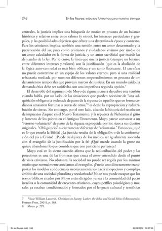 246 	 En las fisuras: esbozos luteranos para nuestro tiempo
centrales, la justicia implica una búsqueda de medios en procura de un balance
histórico y relativo entre estos valores (y otros), los intereses particulares y gru-
pales, y las posibilidades objetivas que ofrece una determinada época y contexto.
Para los cristianos implica también una tensión entre un amor descentrado y la
preservación del yo, pues como cristianos y ciudadanos vivimos por medio de
un amor calculador en la forma de justicia, y un amor sacrificial que excede las
demandas de la ley. Por lo tanto, la línea que une la justicia (siempre un balance
entre diferentes intereses y valores) con la justificación (que es la abolición de
la lógica auto-centrada) es más bien oblicua y un tanto fluctuante. El saeculum
no puede convertirse en un espejo de los valores eternos, pero sí una realidad
refractaria mediada por nuestros diferentes emprendimientos en procura de or-
denamientos temporales que provean marcos de justicia. En un mundo caído, la
demanda ética debe ser satisfecha con una imperfecta segunda opción.7
El desarrollo del argumento de Moyo de alguna manera descubre esta tensión
cuando habla, por un lado, de las situaciones que pueden necesitar de “una ad-
quisición obligatoria ordenada de parte de la riqueza de aquellos que en forma co-
diciosa amasaron fortunas a costas de otros,”8
es decir, la expropiación y redistri-
bución de tierras. Sin embargo, por el otro lado, citando la historia del recolector
de impuestos Zaqueo en el Nuevo Testamento, y la repuesta de Nehemías al grito
y lamento de los pobres en el Antiguo Testamento, Moyo parece convocar a un
“retorno voluntario” de parte de la riqueza expropiada por los ricos a sus dueños
originales. “Obligatorio” es ciertamente diferente de “voluntario.” Entonces, ¿qué
es lo que enseña la Biblia? ¿La justicia resulta de la obligación o de la conforma-
ción del yo a Cristo? ¿Puede cualquiera de los medios ser igualmente asociado
con el evangelio de la justificación por la fe? ¿Qué sucede cuando la gente no
quiere abandonar lo que considera que con justicia le pertenece?
Moyo está en lo cierto cuando afirma que la redistribución del poder y las
posesiones es una de las fronteras que cruza el amor entendido desde el punto
de vista cristiano. No obstante, la sociedad no puede ser regida por los mismos
medios que normalmente asociamos al evangelio. ¿Puede uno directamente trans-
portar los modelos conductuales neotestamentarios hacia el espacioso y complejo
ámbito de una sociedad pluralista y secularizada? No se nos puede escapar que los
textos bíblicos citados por Moyo están dirigidos ya sea a la comunidad del pacto
israelita o la comunidad de creyentes cristianos, cuyos perfiles psicológicos y mo-
rales ya estaban condicionados y formados por el lenguaje cultural y semiótico
7  Véase William Lazareth, Christians in Society: Luther, the Bible and Social Ethics (Minneapolis:
Fortress Press, 2001), p. 168.
8  Moyo, p. 299.
En las fisuras.indd 246 22/12/2010 10:27:00
 