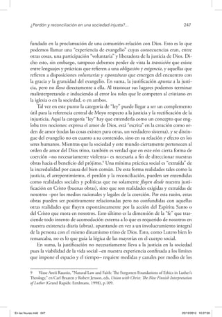 ¿Perdón y reconciliación en una sociedad injusta?...	 247
fundado en la proclamación de una comunión-relación con Dios. Esto es lo que
podemos llamar una “experiencia de evangelio” cuyas consecuencias eran, entre
otras cosas, una participación “voluntaria” y liberadora de la justicia de Dios. Di-
cho esto, sin embargo, tampoco debemos perder de vista la transición que existe
entre lenguajes y prácticas que refieren a una obligación y exigencia, y aquellas que
refieren a disposiciones voluntarias y espontáneas que emergen del encuentro con
la gracia y la gratuidad del evangelio. En suma, la justificación apunta a la justi-
cia, pero no lleva directamente a ella. Al trastocar sus lugares podemos terminar
malinterpretando e induciendo al error los roles que le competen al cristiano en
la iglesia o en la sociedad, o en ambos.
Tal vez en este punto la categoría de “ley” puede llegar a ser un complemento
útil para la referencia central de Moyo respecto a la justicia y la rectificación de la
injusticia. Aquí la categoría “ley” hay que entenderla como un concepto que eng-
loba tres nociones: expresa el amor de Dios, está “escrita” en la creación como or-
den de amor (todas las cosas existen para otras, un verdadero sistema), y se distin-
gue del evangelio no en cuanto a su contenido, sino en su relación y efecto en los
seres humanos. Mientras que la sociedad y este mundo ciertamente pertenecen al
orden de amor del Dios trino, también es verdad que en este eón cierta forma de
coerción –no necesariamente violenta– es necesaria a fin de direccionar nuestras
obras hacia el beneficio del prójimo.9
Una mínima práctica social es “extraída” de
la incredulidad por causa del bien común. De esta forma realidades tales como la
justicia, el arrepentimiento, el perdón y la reconciliación, pueden ser entendidas
como realidades sociales y políticas que no solamente fluyen desde nuestra justi-
ficación en Cristo (buenas obras), sino que son realidades exigidas y extraídas de
nosotros –por los medios racionales y legales de la coerción. Por esta razón, estas
obras pueden ser positivamente relacionadas pero no confundidas con aquellas
otras realidades que fluyen espontáneamente por la acción del Espíritu Santo o
del Cristo que mora en nosotros. Esto último es la dimensión de la “fe” que tras-
ciende todo intento de acomodación externa a lo que es requerido de nosotros en
nuestra existencia diaria (obras), apuntando en vez a un involucramiento integral
de la persona con el mismo dinamismo trino de Dios. Esto, como Lutero bien lo
remarcaba, no es lo que guía la lógica de las mayorías en el cuerpo social.
En suma, la justificación no necesariamente lleva a la justicia en la sociedad
pues la viabilidad de la vida social –en nuestra experiencia confinada a los límites
que impone el espacio y el tiempo– requiere medidas y canales por medio de los
9  Véase Antii Raunio, “Natural Law and Faith: The Forgotten Foundations of Ethics in Luther’s
Theology,” en Carl Braaten y Robert Jenson, eds, Union with Christ: The New Finnish Interpretation
of Luther (Grand Rapids: Eerdmans, 1998), p.109.
En las fisuras.indd 247 22/12/2010 10:27:00
 