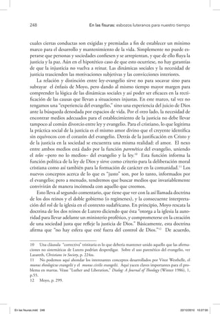 248 	 En las fisuras: esbozos luteranos para nuestro tiempo
cuales ciertas conductas son exigidas y premiadas a fin de establecer un mínimo
marco para el desarrollo y mantenimiento de la vida. Simplemente no puede es-
perarse que personas y sociedades confiesen y se arrepientan, y que de ello fluya la
justicia y la paz. Aún en el hipotético caso de que esto ocurriese, no hay garantías
de que la injusticia no vuelva a reinar. Las dinámicas sociales y la necesidad de
justicia trascienden las motivaciones subjetivas y las convicciones interiores.
La relación y distinción entre ley-evangelio sirve no para socavar sino para
subrayar el énfasis de Moyo, pero dando al mismo tiempo mayor margen para
comprender la lógica de las dinámicas sociales y así poder ser eficaces en la recti-
ficación de las causas que llevan a situaciones injustas. En este marco, tal vez no
tengamos una “experiencia del evangelio,” sino una experiencia del juicio de Dios
ante la búsqueda denodada por espacios de vida. Por el otro lado, la necesidad de
encontrar medios adecuados para el establecimiento de la justicia no debe llevar
tampoco al común divorcio entre ley y evangelio. Para el cristiano, lo que legitima
la práctica social de la justicia es el mismo amor divino que el creyente identifica
sin equívocos con el corazón del evangelio. Detrás de la justificación en Cristo y
de la justicia en la sociedad se encuentra una misma realidad: el amor. El nexo
entre ambos medios está dado por la función parenética del evangelio, uniendo
el telos –pero no lo medios– del evangelio y la ley.10
Esta función informa la
función política de la ley de Dios y sirve como criterio para la deliberación moral
cristiana como así también para la formación de carácter en la comunidad.11
Los
nuevos conceptos acerca de lo que es “justo” son, por lo tanto, informados por
el evangelio; pero a menudo, tendremos que buscar medios que invariablemente
convivirán de manera incómoda con aquello que creemos.
Esto lleva al segundo comentario, que tiene que ver con la así llamada doctrina
de los dos reinos y el doble gobierno (o regímenes), y la consecuente interpreta-
ción del rol de la iglesia en el contexto sudafricano. En principio, Moyo rescata la
doctrina de los dos reinos de Lutero diciendo que ésta “otorga a la iglesia la auto-
ridad para llevar adelante un ministerio profético, y comprometerse en la creación
de una sociedad justa que refleje la justicia de Dios.” Básicamente, esta doctrina
afirma que “no hay esfera que esté fuera del control de Dios.”12
De acuerdo,
10  Una cláusula “correctiva” trinitaria es lo que debería mantener unido aquello que las afirma-
ciones no sistemáticas de Lutero podrían desperdigar. Sobre el uso parenético del evangelio, ver
Lazareth, Christians in Society, p. 224ss.
11  No podemos aquí ahondar los interesantes conceptos desarrollados por Vitor Westhelle, el
munus theologicus evangelii y el munus civilis evangelii. Aquí yacen claves importantes para el pro-
blema en marras. Véase “Luther and Liberation,” Dialog: A Journal of Theology (Winter 1986), 1,
p.55.
12  Moyo, p. 299.
En las fisuras.indd 248 22/12/2010 10:27:00
 