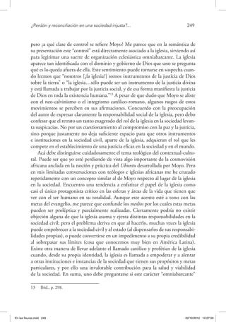 ¿Perdón y reconciliación en una sociedad injusta?...	 249
pero ¿a qué clase de control se refiere Moyo? Me parece que en la semántica de
su presentación este “control” está directamente asociado a la iglesia, sirviendo así
para legitimar una suerte de organización eclesiástica omniabarcante. La iglesia
aparece tan identificada con el dominio y gobierno de Dios que uno se pregunta
qué es lo queda afuera de ella. Este sentimiento puede tornarse en sospecha cuan-
do leemos que “nosotros [¿la iglesia?] somos instrumentos de la justicia de Dios
sobre la tierra” o “la iglesia…sólo puede ser un instrumento de la justicia divina
y está llamada a trabajar por la justicia social, y de esa forma manifiesta la justicia
de Dios en toda la existencia humana.”13
A pesar de que dudo que Moyo se aliste
con el neo-calvinismo o el integrismo católico-romano, algunos rasgos de estos
movimientos se perciben en sus afirmaciones. Concuerdo con la preocupación
del autor de expresar claramente la responsabilidad social de la iglesia, pero debo
confesar que el retrato un tanto exagerado del rol de la iglesia en la sociedad levan-
ta suspicacias. No por un cuestionamiento al compromiso con la paz y la justicia,
sino porque justamente no deja suficiente espacio para que otros instrumentos
e instituciones en la sociedad civil, aparte de la iglesia, adquieran el rol que les
compete en el establecimiento de una justicia eficaz en la sociedad y en el mundo.
Acá debe distinguirse cuidadosamente el tema teológico del contextual-cultu-
ral. Puede ser que yo esté perdiendo de vista algo importante de la cosmovisión
africana anclada en la noción y práctica del Ubuntu desarrollada por Moyo. Pero
en mis limitadas conversaciones con teólogos e iglesias africanas me he cruzado
repetidamente con un concepto similar al de Moyo respecto al lugar de la iglesia
en la sociedad. Encuentro una tendencia a enfatizar el papel de la iglesia como
casi el único protagonista crítico en las esferas y áreas de la vida que tienen que
ver con el ser humano en su totalidad. Aunque este acento esté a tono con las
metas del evangelio, me parece que confunde los medios por los cuales estas metas
pueden ser proléptica y parcialmente realizadas. Ciertamente podría no existir
objeción alguna de que la iglesia asuma y ejerza distintas responsabilidades en la
sociedad civil; pero el problema deriva en que al hacerlo, muchas veces la iglesia
puede empobrecer a la sociedad civil y al estado (al dispensarlos de sus responsabi-
lidades propias), o puede convertirse en un impedimento a su propia credibilidad
al sobrepasar sus límites (cosa que conocemos muy bien en América Latina).
Existe otra manera de llevar adelante el llamado católico y profético de la iglesia
cuando, desde su propia identidad, la iglesia es llamada a empoderar y a alentar
a otras instituciones e instancias de la sociedad que tienen sus propósitos y metas
particulares, y por ello una invalorable contribución para la salud y viabilidad
de la sociedad. En suma, uno debe preguntarse si este carácter “omniabarcante”
13  Ibid., p. 298.
En las fisuras.indd 249 22/12/2010 10:27:00
 