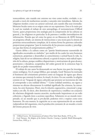 La iglesia y el lugar de la teología	 25
transcendente, aún cuando este entorno sea visto como oculto, revelado, o ex-
presado a través de mediaciones sociales y naturales más inmediatas. Además, las
religiones tienden a tener un carácter universal, aún cuando ellas sean irremedia-
blemente locales tanto en su origen como en sus expresiones. Esta es la razón por
la cual me traslado al trabajo de otro antropólogo, el norteamericano Clifford
Geertz, quien proporciona otra analogía para la comprensión de las culturas en
general, y las religiones en particular: la de patrones o moldes intersubjetivos de
información. Postula que tal como los genes en un filamento de ADN forman
un programa cifrado, un sistema de instrucciones o una receta para la síntesis de
proteínas estructuralmente complejas, de la misma forma los patrones culturales
proporcionan programas “para la institución de los procesos sociales y psicológi-
cos que dan forma al comportamiento público.”10
Geertz define a la cultura como un “patrón históricamente transmitido de
significados encarnados en símbolos,” por medio de los cuales los seres humanos
comunican, perpetúan y desarrollan su conocimiento y actitud hacia la vida. La
religión, lejos de ser un subsistema cultural, es quizás la mejor y más radical expre-
sión de la cultura, porque establece disposiciones y motivaciones de gran alcance,
penetrantes y duraderas, ocupándose del orden general de la existencia bajo la
egida de un poder transcendental.
El trabajo de este autor ha demostrado ser una fuente rica para las investiga-
ciones teológicas. En el campo bíblico, por ejemplo, Gerd Theissen ha teorizado
el fenómeno del cristianismo primitivo como un lenguaje de signos que abarca
un sistema que entreteje lo mítico, lo ritual y lo ético. En este sentido, la religión
consiste en un “lenguaje de signos culturales que promete un incremento de vida
al corresponder a una realidad última.”11
Como realidad semiótica, sus signos y
sistemas no afectan directamente la realidad significada (las criaturas, las estruc-
turas, los seres humanos, Dios), sino la relación cognoscitiva, emocional y prag-
mática con ella. Es decir, abre dominios de experiencia y establece un conjunto
de relaciones dirigiendo nuestra atención, recolectando impresiones en un todo
coherente, y ligando éstos a acciones específicas. Solamente en un mundo inter-
pretado, en un mundo que es pro-ducido, podemos vivir y respirar como seres
humanos. De esta manera, la cognición no es una representación de un mundo
independiente del organismo, sino la producción constante de un mundo a través
del mismo proceso de vivir.
10  Clifford Geertz, The Interpretation of Cultures (New York: Basic Books, 1973), p. 92.
11  Gerd Theissen, The Religion of the Earliest Churches: Creating a Symbolic World (Minneapolis:
Fortress Press, 1999), p. 2.
En las fisuras.indd 25 22/12/2010 10:26:44
 