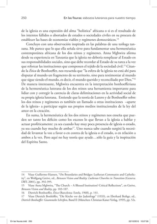 250 	 En las fisuras: esbozos luteranos para nuestro tiempo
de la iglesia es una expresión del alma “holística” africana o si es el resultado de
los intentos fallidos o abortados de estados o sociedades civiles en su procura de
establecer las bases de economías viables y regímenes democráticos.14
Concluyo con una observación inspirada en las palabras de una teóloga tan-
zana. Me parece que lo que ella señala sirve para fundamentar una hermenéutica
contemporánea africana de los dos reinos y regímenes. Anna Mghwira afirma
desde su experiencia en Tanzania que la iglesia no debería remplazar al Estado en
sus responsabilidades sociales, sino que debe recordar al Estado de su tarea a la vez
que reforzar las instituciones que componen el tejido de la sociedad civil.15
Citan-
do la Ética de Bonhoeffer, nos recuerda que “la esfera de la iglesia no está ahí para
disputar al mundo un fragmento de su territorio, sino para testimoniar al mundo
que sigue siendo el mundo, es decir, el mundo querido y reconciliado por Dios.”16
De manera interesante, Mghwira encuentra en la interpretación bonhoefferiana
de la hermenéutica luterana de los dos reinos una herramienta importante para
lidiar con y corregir la carencia de claras delimitaciones en la actividad social de
su propia iglesia luterana. Entiende que la teoría de Lutero y de Bonhoeffer sobre
los dos reinos y regímenes es también un llamado a otras instituciones –aparte
de la iglesia– a participar según sus propios medios institucionales de la ley del
amor en la creación.
En suma, la hermenéutica de los dos reinos y regímenes nos enseña que pue-
den ser tanto los déficits como los excesos lo que llevan a la iglesia a hablar y
actuar proféticamente: ya sea cuando hay muy poca presencia de iglesia o estado,
ya sea cuando hay mucho de ambas17
. Uno nunca sabe cuando surgirá la necesi-
dad de levantar la voz a favor o en contra de la iglesia o el estado, o en relación a
ambos a la vez. Pero aquí no hay teoría que ayude…sólo la guía y la inspiración
del Espíritu Santo.
14  Véase Guillermo Hansen, “On Boundaries and Bridges: Lutheran Communio and Catholic-
ity”, en Wolfgang Greive, ed., Between Vision and Reality: Lutheran Churches in Transition (Geneva:
LWF, 2001), pp. 392-395.
15  Véase Anna Mghwira, “The Church – A Blessed Institution? Critical Reflections”, en Greive,
Between Vision and Reality, pp. 103-107.
16  Dietrich Bonhoeffer, Ética (Barcelona: Estela, 1968), p. 141.
17  Véase Dietrich Bonhöffer, “Die Kirche vor der Judenfrage” (1933), en Eberhard Bethge, ed.,
Dietrich Bonhoeffer: Gesammelte Schriften, Band II (München: Christian Kaiser Verlag, 1959), pp. 52s.
En las fisuras.indd 250 22/12/2010 10:27:00
 