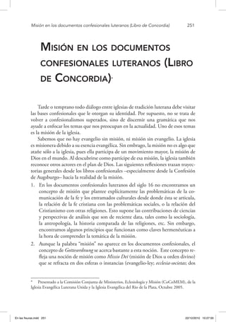 Misión en los documentos confesionales luteranos (Libro de Concordia)	 251
Misión en los documentos
confesionales luteranos (Libro
de Concordia)*
Tarde o temprano todo diálogo entre iglesias de tradición luterana debe visitar
las bases confesionales que le otorgan su identidad. Por supuesto, no se trata de
volver a confesionalismos superados, sino de discernir una gramática que nos
ayude a enfocar los temas que nos preocupan en la actualidad. Uno de esos temas
es la misión de la iglesia.
Sabemos que no hay evangelio sin misión, ni misión sin evangelio. La iglesia
es misionera debido a su esencia evangélica. Sin embrago, la misión no es algo que
atañe sólo a la iglesia, pues ella participa de un movimiento mayor, la misión de
Dios en el mundo. Al descubrirse como partícipe de esa misión, la iglesia también
reconoce otros actores en el plan de Dios. Las siguientes reflexiones trazan trayec-
torias generales desde los libros confesionales –especialmente desde la Confesión
de Augsburgo– hacia la realidad de la misión.
1.	 En los documentos confesionales luteranos del siglo 16 no encontramos un
concepto de misión que plantee explícitamente las problemáticas de la co-
municación de la fe y los entramados culturales desde donde ésta se articula,
la relación de la fe cristiana con las problemáticas sociales, o la relación del
Cristianismo con otras religiones. Esto supone las contribuciones de ciencias
y perspectivas de análisis que son de reciente data, tales como la sociología,
la antropología, la historia comparada de las religiones, etc. Sin embargo,
encontramos algunos principios que funcionan como claves hermenéuticas a
la hora de comprender la temática de la misión.
2.	 Aunque la palabra “misión” no aparece en los documentos confesionales, el
concepto de Gottesordnung se acerca bastante a esta noción. Este concepto re-
fleja una noción de misión como Missio Dei (misión de Dios u orden divino)
que se refracta en dos esferas o instancias (evangelio-ley; ecclesia-societas; dos
*  Presentado a la Comisión Conjunta de Ministerios, Eclesiología y Misión (CoCoMEM), de la
Iglesia Evangélica Luterana Unida y la Iglesia Evangélica del Rio de la Plata, Octubre 2005.
En las fisuras.indd 251 22/12/2010 10:27:00
 