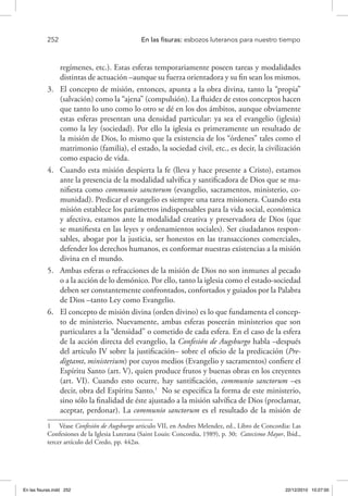 252 	 En las fisuras: esbozos luteranos para nuestro tiempo
regímenes, etc.). Estas esferas temporariamente poseen tareas y modalidades
distintas de actuación –aunque su fuerza orientadora y su fin sean los mismos.
3.	 El concepto de misión, entonces, apunta a la obra divina, tanto la “propia”
(salvación) como la “ajena” (compulsión). La fluidez de estos conceptos hacen
que tanto lo uno como lo otro se dé en los dos ámbitos, aunque obviamente
estas esferas presentan una densidad particular: ya sea el evangelio (iglesia)
como la ley (sociedad). Por ello la iglesia es primeramente un resultado de
la misión de Dios, lo mismo que la existencia de los “órdenes” tales como el
matrimonio (familia), el estado, la sociedad civil, etc., es decir, la civilización
como espacio de vida.
4.	 Cuando esta misión despierta la fe (lleva y hace presente a Cristo), estamos
ante la presencia de la modalidad salvífica y santificadora de Dios que se ma-
nifiesta como communio sanctorum (evangelio, sacramentos, ministerio, co-
munidad). Predicar el evangelio es siempre una tarea misionera. Cuando esta
misión establece los parámetros indispensables para la vida social, económica
y afectiva, estamos ante la modalidad creativa y preservadora de Dios (que
se manifiesta en las leyes y ordenamientos sociales). Ser ciudadanos respon-
sables, abogar por la justicia, ser honestos en las transacciones comerciales,
defender los derechos humanos, es conformar nuestras existencias a la misión
divina en el mundo.
5.	 Ambas esferas o refracciones de la misión de Dios no son inmunes al pecado
o a la acción de lo demónico. Por ello, tanto la iglesia como el estado-sociedad
deben ser constantemente confrontados, confortados y guiados por la Palabra
de Dios –tanto Ley como Evangelio.
6.	 El concepto de misión divina (orden divino) es lo que fundamenta el concep-
to de ministerio. Nuevamente, ambas esferas poseerán ministerios que son
particulares a la “densidad” o cometido de cada esfera. En el caso de la esfera
de la acción directa del evangelio, la Confesión de Augsburgo habla –después
del artículo IV sobre la justificación– sobre el oficio de la predicación (Pre-
digtamt, ministerium) por cuyos medios (Evangelio y sacramentos) confiere el
Espíritu Santo (art. V), quien produce frutos y buenas obras en los creyentes
(art. VI). Cuando esto ocurre, hay santificación, communio sanctorum –es
decir, obra del Espíritu Santo.1
No se especifica la forma de este ministerio,
sino sólo la finalidad de éste ajustado a la misión salvífica de Dios (proclamar,
aceptar, perdonar). La communio sanctorum es el resultado de la misión de
1  Véase Confesión de Augsburgo articulo VII, en Andres Melendez, ed., Libro de Concordia: Las
Confesiones de la Iglesia Luterana (Saint Louis: Concordia, 1989), p. 30; Catecismo Mayor, Ibid.,
tercer artículo del Credo, pp. 442ss.
En las fisuras.indd 252 22/12/2010 10:27:00
 