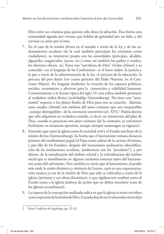 Misión en los documentos confesionales luteranos (Libro de Concordia)	 253
Dios entre sus criaturas para quienes sólo desea la salvación. Ésta forma una
comunidad signada por eventos que hablan de gratuidad por un lado, y del
servicio en amor por el otro.
7.	 En el caso de la misión divina en el mundo a través de la ley y de los or-
denamientos seculares (de la cual también participan los cristianos como
ciudadanos), su ministerio propio son las autoridades (príncipes, alcaldes,
alguaciles, magistrados, jueces, etc.) como así también los padres y madres,
los distintos oficios, etc. Estos son “servidores de Dios” (Gottes Diener) y su
cometido –en el lenguaje de las Confesiones– es el buen orden, la justicia y
la paz a través de la administración de la ley, el ejercicio de la educación, la
procura del pan diario (ver cuarta petición del Padre Nuestro, en el Cate-
cismo Mayor). En lenguaje moderno: la creación de los espacios políticos,
sociales, económicos y afectivos para la contención y viabilidad humanas.
Contrariamente a la lectura típica del siglo 19, esta esfera también pertenece
al verdadero orden divino (wahrhaftige Gottesordnung). No tiene una “auto-
nomía” respecto a los planes finales de Dios para con su creación. Además,
estos estados (Stände) son ámbitos del amor cristiano que son inseparables
–aunque distinguibles– de la communio sanctorum (art. XVI).2
Podría decirse
que sólo adquieren su verdadero sentido, es decir, ser ministerios del plan de
Dios, cuando se practican con amor cristiano (de lo contrario, se convierten
fácilmente en instancias opresivas, aunque siempre mantengan su vigencia).
8.	 Entender que tanto la iglesia como la sociedad civil y el Estado son fruto de la
misión divina (Gottesordnung), ha hecho que el luteranismo tomara distancia
primero del totalitarismo papal (el Papa como cabeza de la societas christiana,
y por ello de los Estados), después del mesianismo anabautista (descalifica-
ción de las instituciones seculares, intolerancia con los “pecadores”), y por
último, de la moralización del ámbito eclesial y la eclesialización del ámbito
social que se manifestaran en algunas corrientes internas tanto del luteranis-
mo como del calvinismo. Pero también es cierto que el luteranismo, al perder
más tarde la visión dinámica y trinitaria de Lutero, cayó en una esquematiza-
ción estanca ya sea de la misión de Dios que sólo se vehiculiza a través de la
iglesia (pietismo y sus obras diacónicas), o que rígidamente confiere tanto al
Estado como a la iglesia ámbitos de acción que no deben mezclarse (caso de
las iglesias escandinavas).
9.	 La riqueza de la concepción analizada radica en que la iglesia es tanto servidora
comoexpresióndelamisióndeDios.Cuandodejadeserviralmundoenterodeja
2  Véase Confesión de Augsburgo, pp. 32-33.
En las fisuras.indd 253 22/12/2010 10:27:01
 