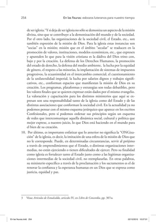 254 	 En las fisuras: esbozos luteranos para nuestro tiempo
deseriglesia.3
Ysidejadeseriglesianosólosedemonizaunaspectodelamisión
divina, sino que se contribuye a la demonización del mundo y de la sociedad.
Por el otro lado, las organizaciones de la sociedad civil, el Estado, etc., son
también expresión de la misión de Dios. Para la iglesia estas instancias son
“socias” en la misión; misión que en el ámbito “secular” se traducen en la
promoción de valores, instituciones, modelos económicos, etc., que expresen
y apuntalen lo que para la visión cristiana es la dádiva del Dios trino con,
bajo y por la creación. La defensa de los Derechos Humanos, la promoción
del estado de derecho, la defensa del medio ambiente, la lucha por la equidad
de género, el respeto a las minorías, la implantación de sistemas de impuestos
progresivos, la ecuanimidad en el intercambio comercial, el cuestionamiento
de la unilateralidad imperial, la lucha por salarios dignos y trabajos signifi-
cativos, etc., conforman espacios que manifiestan la misión de Dios en su
creación. Los programas, plataformas y estrategias son todas debatibles, pero
los valores finales que se quieren expresar están dados por el mismo evangelio.
La valoración y capacitación para los distintos ministerios que aquí se ex-
presan son una responsabilidad tanto de la iglesia como del Estado y de las
distintas asociaciones que conforman la sociedad civil. En la actualidad ya no
podemos pensar con el mismo esquema jerárquico que aparece en los escritos
Confesionales, pero sí podemos ordenar sus principios según un esquema
de redes que intercomunique aquella dinámica social, cultural y política que
mejor exprese, a nuestro juicio, lo que Dios está haciendo en el mundo para
el bien de su creación.
10.	 Por último, es importante enfatizar que lo anterior no significa la “ONGiza-
ción” de la iglesia, es decir, la imitación de una esfera de la misión de Dios que
no le corresponde. Puede, en determinadas circunstancias, servir al prójimo
a través de emprendimientos que el Estado, o distintas organizaciones inter-
medias, no están ejerciendo o tienen dificultades de ejercer. Pero su finalidad
como iglesia es fortalecer tanto al Estado justo como a las legítimas organiza-
ciones intermedias de la sociedad civil, no reemplazarlas. En otras palabras,
su ministerio específico a través de la proclamación y los sacramentos es el de
renovar la confianza y la esperanza humanas en un Dios que se expresa como
justicia, equidad y paz.
3  Véase Artículos de Esmalcalda, artículo IV, en Libro de Concordia, pp. 307ss.
En las fisuras.indd 254 22/12/2010 10:27:01
 