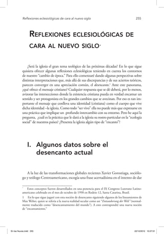 Reflexiones eclesiológicas de cara al nuevo siglo	 255
Reflexiones eclesiológicas de
cara al nuevo siglo *
¿Será la iglesia el gran tema teológico de las próximas décadas? En lo que sigue
quisiera ofrecer algunas reflexiones eclesiológicas teniendo en cuenta los contornos
de nuestro “cambio de época.” Para ello comenzaré dando algunas perspectivas sobre
distintas interpretaciones que, más allá de sus discrepancias y de sus aciertos teóricos,
parecen converger en una apreciación común, el desencanto.1
Ante este panorama,
¿qué ofrece el mensaje cristiano? Cualquier respuesta que se dé deberá, por lo menos,
avizorar las intersecciones donde la existencia cristiana pueda en verdad encarnar un
sentido y ser protagonista en los grandes cambios que se avecinan. Por eso es tan im-
portante el mensaje que conlleva una identidad (cristiana) como el cuerpo que vive
dicha identidad –la iglesia. Como todo “ser vivo” ella no puede más que expresarse en
una práctica que implique un profundo intercambio con su entorno. Pero he aquí la
pregunta, ¿cuál es la práctica que le dará a la iglesia su rostro particular en la “ecología
social” de nuestros países? ¿Presenta la iglesia algún tipo de “encanto”?
I.	 Algunos datos sobre el
desencanto actual
A la luz de las transformaciones globales recientes Xavier Gorostiaga, sociólo-
go y teólogo Centroamericano, escogía una frase acertadísima en el intento de dar
*
  Estos conceptos fueron desarrollados en una ponencia para el IX Congreso Luterano Latino-
americano celebrado en el mes de octubre de 1998 en Rodeio 12, Santa Catarina, Brasil.
1  En lo que sigue jugaré con esta noción de desencanto siguiendo algunos de los lineamientos de
Max Weber, quien se refería a la nueva realidad secular como un “Entzauberung der Welt” (normal-
mente traducido como “desencantamiento del mundo”). A esto contrapondré una nueva noción
de “encantamiento.”
En las fisuras.indd 255 22/12/2010 10:27:01
 