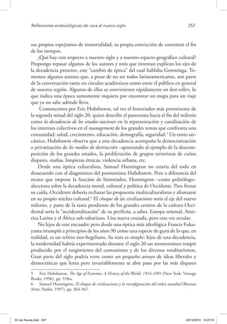 Reflexiones eclesiológicas de cara al nuevo siglo	 257
sus propios espejismos de inmortalidad, su propia convicción de constituir el fin
de los tiempos.
¿Qué hay con respecto a nuestro siglo y a nuestro espacio geográfico cultural?
Propongo repasar algunos de los autores y tesis que intentan explican los ejes de
la decadencia presente, este “cambio de época” del cual hablaba Gorostiaga. To-
memos algunos autores que, a pesar de no ser todos latinoamericanos, son parte
de la conversación tanto en círculos académicos como entre el público en general
de nuestra región. Algunos de ellos se convirtieron rápidamente en best-sellers, lo
que indica una época sumamente inquieta por encontrar un mapa para un viaje
que ya no sabe adónde lleva.
Comencemos por Eric Hobsbawm, tal vez el historiador más prominente de
la segunda mitad del siglo 20, quien describe el panorama hacia el fin del milenio
como la decadencia de los estados-naciones en la representación y canalización de
los intereses colectivos en el management de los grandes temas que confronta una
comunidad: salud, crecimiento, educación, demografía, seguridad.5
Un tanto sar-
cástico, Hobsbawm observa que a esta decadencia acompaña la democratización
o privatización de los medios de destrucción –apuntando al ejemplo de la descom-
posición de los grandes estados, la proliferación de grupos terroristas de cuños
dispares, mafias, limpiezas étnicas, violencia urbana, etc.
Desde una óptica culturalista, Samuel Huntington no estaría del todo en
desacuerdo con el diagnóstico del posmarxista Hobsbawm. Pero a diferencia del
recato que impone la función de historiador, Huntington –como politólogo–
alecciona sobre la decadencia moral, cultural y política de Occidente. Para frenar
su caída, Occidente debería rechazar las propuestas multiculturalistas y afianzarse
en su propio núcleo cultural.6
El choque de las civilizaciones sería el eje del nuevo
milenio, y parte de la tarea pendiente de los grandes centros de la cultura Occi-
dental sería la “occidentalización” de su periferia, a saber, Europa oriental, Amé-
rica Latina y el África sub-sahariano. Una nueva cruzada, pero esta vez secular.
No lejos de este encuadre pero desde una óptica más ideológica Francis Fuku-
yama irrumpió a principios de los años 90 como una especie de gurú de lo que, en
realidad, es un refrito neo-hegeliano. Su tesis es simple: lejos de una decadencia,
la modernidad habría experimentado durante el siglo 20 un momentáneo traspié
producido por el surgimiento del comunismo y de los diversos totalitarismos.
Gran parte del siglo podría verse como un pequeño arroyo de ideas liberales y
democráticas que lenta pero invariablemente se abre paso por las más dispares
5  Eric Hobsbawm, The Age of Extremes: A History of the World, 1914-1991 (New York: Vintage
Books, 1996), pp. 558ss.
6  Samuel Huntington, El choque de civilizaciones y la reconfiguración del orden mundial (Buenos
Aires: Paidós, 1997), pp. 364-367.
En las fisuras.indd 257 22/12/2010 10:27:01
 
