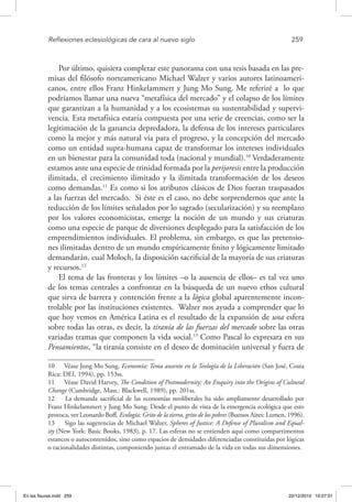 Reflexiones eclesiológicas de cara al nuevo siglo	 259
Por último, quisiera completar este panorama con una tesis basada en las pre-
misas del filósofo norteamericano Michael Walzer y varios autores latinoameri-
canos, entre ellos Franz Hinkelammert y Jung Mo Sung. Me referiré a lo que
podríamos llamar una nueva “metafísica del mercado” y el colapso de los límites
que garantizan a la humanidad y a los ecosistemas su sustentabilidad y supervi-
vencia. Esta metafísica estaría compuesta por una serie de creencias, como ser la
legitimación de la ganancia depredadora, la defensa de los intereses particulares
como la mejor y más natural vía para el progreso, y la concepción del mercado
como un entidad supra-humana capaz de transformar los intereses individuales
en un bienestar para la comunidad toda (nacional y mundial).10
Verdaderamente
estamos ante una especie de trinidad formada por la perijoresis entre la producción
ilimitada, el crecimiento ilimitado y la ilimitada transformación de los deseos
como demandas.11
Es como si los atributos clásicos de Dios fueran traspasados
a las fuerzas del mercado. Si éste es el caso, no debe sorprendernos que ante la
reducción de los límites señalados por lo sagrado (secularización) y su reemplazo
por los valores economicistas, emerge la noción de un mundo y sus criaturas
como una especie de parque de diversiones desplegado para la satisfacción de los
emprendimientos individuales. El problema, sin embargo, es que las pretensio-
nes ilimitadas dentro de un mundo empíricamente finito y lógicamente limitado
demandarán, cual Moloch, la disposición sacrificial de la mayoría de sus criaturas
y recursos.12
El tema de las fronteras y los límites –o la ausencia de ellos– es tal vez uno
de los temas centrales a confrontar en la búsqueda de un nuevo ethos cultural
que sirva de barrera y contención frente a la lógica global aparentemente incon-
trolable por las instituciones existentes. Walzer nos ayuda a comprender que lo
que hoy vemos en América Latina es el resultado de la expansión de una esfera
sobre todas las otras, es decir, la tiranía de las fuerzas del mercado sobre las otras
variadas tramas que componen la vida social.13
Como Pascal lo expresara en sus
Pensamientos, “la tiranía consiste en el deseo de dominación universal y fuera de
10  Véase Jung Mo Sung, Economía: Tema ausente en la Teología de la Liberación (San José, Costa
Rica: DEI, 1994), pp. 153ss.
11  Véase David Harvey, The Condition of Postmodernity: An Enquiry into the Origins of Cultural
Change (Cambridge, Mass.: Blackwell, 1989), pp. 201ss.
12  La demanda sacrificial de las economías neoliberales ha sido ampliamente desarrollado por
Franz Hinkelammert y Jung Mo Sung. Desde el punto de vista de la emergencia ecológica que esto
provoca, ver Leonardo Boff, Ecología: Grito de la tierra, grito de los pobres (Buenos Aires: Lumen, 1996).
13  Sigo las sugerencias de Michael Walzer, Spheres of Justice: A Defense of Pluralism and Equal-
ity (New York: Basic Books, 1983), p. 17. Las esferas no se entienden aquí como compartimentos
estancos o autocontenidos, sino como espacios de densidades diferenciadas constituidas por lógicas
o racionalidades distintas, componiendo juntas el entramado de la vida en todas sus dimensiones.
En las fisuras.indd 259 22/12/2010 10:27:01
 