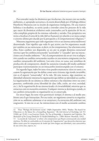 26 	 En las fisuras: esbozos luteranos para nuestro tiempo
Para entender mejor las dinámicas que involucran a las mentes con sus medio
ambientes, es apropiado acercarnos a la teoría desarrollada por el biólogo chileno
Humberto Maturana con su noción de organismos inteligentes. De una manera
holística o no-dualista, su teoría ayuda a entender cómo los procesos de la vida
que nacen de dinámicas evolutivas están conectados con la aparición de los ni-
veles complejos propios de los sistemas culturales y sociales. Esta perspectiva nos
invita a localizar el tema de la vida (del ser humano) en relación a un meta-campo
o entorno último pro-ducido por la percepción y el comportamiento religiosos.12
Maturana argumenta que todo organismo vivo es un sistema estructuralmente
determinado. Esto significa que todo lo que ocurre con los organismos sucede
por cambios en sus estructuras, es decir, en los componentes y las relaciones entre
ellos. Estos cambios son disparados ya sea por su propia dinámica estructural
interna o por los cambios estructurales “accionados” o “causados” por sus interac-
ciones con el medio ambiente.13
Así, el comportamiento de un ser vivo es adapta-
tivo cuando sus cambios estructurales suceden en una manera congruente con los
cambios estructurales del ambiente. Los seres vivos, en suma, son remolinos de
producción de componentes, donde las sustancias tomadas del medio ambiente
participan transitoriamente en un intercambio ininterrumpido con el entorno.
En segundo lugar, todos los seres vivos pueden mantenerse vivos en tanto y en
cuanto la organización que los define como seres vivientes siga siendo invariable;
éste es el aspecto “conservador” de la vida. De esta manera, algo mantiene su
identidad solamente mientras la organización que define su identidad no cambie.
La organización de un sistema se refiere entonces a las relaciones entre sus com-
ponentes, confiriendo cierta identidad de clase (silla, coche, ser vivo, sociedad,
etc.). Así la organización de un sistema tiende a la invariabilidad, mientras que su
estructura está en mutación constante. Cualquier sistema se desintegra cuando en
sus cambios estructurales su organización no es conservada.
En tercer lugar, los seres vivos pertenecen siempre al sistema y al medio am-
biente con el que interactúan. Por esa razón, un organismo conserva su organiza-
ción en su ambiente solamente si su estructura y la estructura del ambiente son
congruentes. Si esto no es así, las interacciones con el medio accionarán cambios
12  Véase “Biología del fenómeno social,” Delfín (Septiembre 1985); “Reality: The Search for
Objectivity or the Quest for a Compelling Argument,” The Irish Journal of Psychology, vol. 9/1
(1988), pp. 25-82; y con Francisco Varela, The Tree of Knowledge, y Autopoiesis and Cognition: The
Realization of the Living (Dordecht: D. Reidel Publishing Co., 1980) (Boston: Shambala, 1992).
13  La noción de “estructura” se refiere a los componentes que fluyen constituyendo una unidad
sistémica. No debe ser confundida con el concepto de “organización,” que denota las relaciones que
deben existir entre los componentes de modo que éstos tengan una identidad y una característica
de una cierta clase, especie, etc.
En las fisuras.indd 26 22/12/2010 10:26:44
 