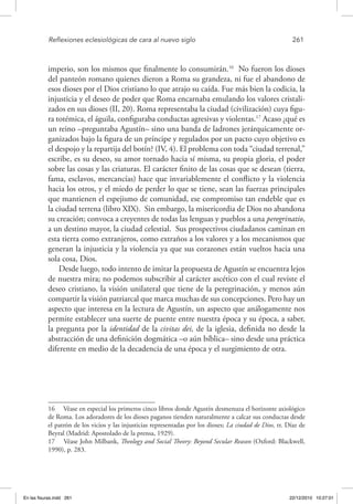 Reflexiones eclesiológicas de cara al nuevo siglo	 261
imperio, son los mismos que finalmente lo consumirán.16
No fueron los dioses
del panteón romano quienes dieron a Roma su grandeza, ni fue el abandono de
esos dioses por el Dios cristiano lo que atrajo su caída. Fue más bien la codicia, la
injusticia y el deseo de poder que Roma encarnaba emulando los valores cristali-
zados en sus dioses (II, 20). Roma representaba la ciudad (civilización) cuya figu-
ra totémica, el águila, configuraba conductas agresivas y violentas.17
Acaso ¿qué es
un reino –preguntaba Agustín– sino una banda de ladrones jerárquicamente or-
ganizados bajo la figura de un príncipe y regulados por un pacto cuyo objetivo es
el despojo y la repartija del botín? (IV, 4). El problema con toda “ciudad terrenal,”
escribe, es su deseo, su amor tornado hacia sí misma, su propia gloria, el poder
sobre las cosas y las criaturas. El carácter finito de las cosas que se desean (tierra,
fama, esclavos, mercancías) hace que invariablemente el conflicto y la violencia
hacia los otros, y el miedo de perder lo que se tiene, sean las fuerzas principales
que mantienen el espejismo de comunidad, ese compromiso tan endeble que es
la ciudad terrena (libro XIX). Sin embargo, la misericordia de Dios no abandona
su creación; convoca a creyentes de todas las lenguas y pueblos a una peregrinatio,
a un destino mayor, la ciudad celestial. Sus prospectivos ciudadanos caminan en
esta tierra como extranjeros, como extraños a los valores y a los mecanismos que
generan la injusticia y la violencia ya que sus corazones están vueltos hacia una
sola cosa, Dios.
Desde luego, todo intento de imitar la propuesta de Agustín se encuentra lejos
de nuestra mira; no podemos subscribir al carácter ascético con el cual reviste el
deseo cristiano, la visión unilateral que tiene de la peregrinación, y menos aún
compartir la visión patriarcal que marca muchas de sus concepciones. Pero hay un
aspecto que interesa en la lectura de Agustín, un aspecto que análogamente nos
permite establecer una suerte de puente entre nuestra época y su época, a saber,
la pregunta por la identidad de la civitas dei, de la iglesia, definida no desde la
abstracción de una definición dogmática –o aún bíblica– sino desde una práctica
diferente en medio de la decadencia de una época y el surgimiento de otra.
16  Véase en especial los primeros cinco libros donde Agustín desmenuza el horizonte axiológico
de Roma. Los adoradores de los dioses paganos tienden naturalmente a calcar sus conductas desde
el patrón de los vicios y las injusticias representadas por los dioses; La ciudad de Dios, tr. Díaz de
Beyral (Madrid: Apostolado de la prensa, 1929).
17  Véase John Milbank, Theology and Social Theory: Beyond Secular Reason (Oxford: Blackwell,
1990), p. 283.
En las fisuras.indd 261 22/12/2010 10:27:01
 
