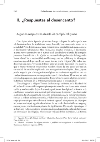 262 	 En las fisuras: esbozos luteranos para nuestro tiempo
II.	 ¿Respuestas al desencanto?
Algunas respuestas desde el campo religioso
Cada época, decía Agustín, piensa que la suya es la peor de todas; que la mo-
ral, las costumbres, las tradiciones nunca han sido tan amenazadas como en la
actualidad.18
En definitiva, que cada época tiene su propia fórmula para conjugar
el desencanto y el fatalismo. Hoy en día, para muchos cristianos, el desencanta-
miento parece constituirse en el humus ideal donde clavar el arado del evangelio
y sembrar la semilla de la fe. ¿Quién no ha escuchado que la caída de los grandes
“metarrelatos” de la modernidad, o el hartazgo con los políticos y las ideologías,
coinciden con el despertar de un nuevo interés por la religión? ¿No indica este
despertar una cierta “revancha de Dios” ante un mundo descreído? ¿No es cierto
que el mundo tiene un corazón más blando? Mucho de esto puede que sea así;
en verdad, los estudios explicando este resurgimiento son legión. Pero, ¿quién
puede asegurar que el resurgimiento religioso necesariamente significará una re-
vitalización o aún un nuevo compromiso con el cristianismo? O, tal vez sea más
apropiado preguntar, ¿qué certeza existe de que el nuevo deseo religioso encuentre
su forma y expresión en la práctica comunitaria que es el cristianismo?
El sociólogo de la religión Thomas Luckmann ya teorizaba, en la década de los
60, sobre el carácter del campo religioso que se instalaba con la creciente urbani-
zación y secularización. Lejos de una desaparición de lo religioso Luckmann veía
en el futuro inmediato una suerte de privatización de la misma.19
Una base social
cambiante, la urbanización, la explosión comunicacional, la compartimentaliza-
ción de la vida en esferas autónomas, y la hedonización de la identidad, hace que
viejas jerarquías que articulaban un “cosmos sagrado” sean puestos en jaque por
un nuevo surtido de significados últimos de los cuales los individuos escogen y
construyen su propio sistema privado de significación. Un mundo signado por el
utilitarismo y el pragmatismo genera una demanda centrada en la satisfacción de
las necesidades psicológicas, emocionales y físicas de los individuos. Las formas
18  Agustín, Sermo 25. Citado en Henry Chadwick, Augustine (New York: Oxford University
Press, 1986), p. 101.
19  Thomas Luckmann, La religión invisible: El problema de la religión en la sociedad moderna
(Salamanca: Ediciones Sígueme, 1973).
En las fisuras.indd 262 22/12/2010 10:27:01
 