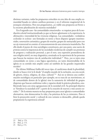 264 	 En las fisuras: esbozos luteranos para nuestro tiempo
distintas variantes, todas las propuestas coinciden en esta idea de una amplia co-
munidad basada en valores católicos perennes y en el referente magisterial de la
jerarquía eclesiástica. Pero nos preguntamos, ¿es viable una propuesta así frente a
la creciente pluralización de nuestras sociedades?
En el segundo caso –las comunidades emocionales– se requiere poco de la me-
diación eclesial institucionalizada ya que su factor aglutinante es la experiencia, la
afirmación e intensidad de las vivencias religiosas. Las comunidades –verdaderas
ecclesiolae in ecclesia– son formadas en torno a focos dispares (grupos matrimo-
niales, renovación carismática, grupos de oración, grupos de autoayuda) pero con
un eje transversal en común: el reencantamiento de una existencia insatisfecha. Por
ello desde el punto de vista sociológico constituyen, por una parte, una suerte de
protesta contra la impotencia de las sociedades modernas de cumplir sus promesas
de progreso y realización personal, y por el otro, una expresión posmoderna de
una religión móvil, no muy dogmática, enraizada en la experiencia de las personas
que buscan las mejores vías de satisfacción individual.23
Pero, ¿no se tejen estas
comunidades en torno a una lógica egocéntrica, un tanto desentendidas de la
iglesia en su sentido más amplio como así también de las grandes inquietudes
sociales?
Por último Mallimaci habla del tercer tipo, el catolicismo desde la pluralidad,
donde se busca vivir la fe desde “el amplio mundo de la exclusión, sea esta social,
de género, étnica, religiosa, de clase, cultural.”24
Acá no se detecta una confor-
mación sociológica en particular (por ejemplo, no se trata de un movimiento, ni
de comunidades dentro de la iglesia) sino la sumatoria de infinidad de grupos
dispersos que buscan conformar redes y espacios desde la práctica pluralista, esta-
bleciendo lazos con otras agrupaciones de la sociedad civil. Su principal objetivo
es “fortalecer la sociedad civil” a partir de la creación de nuevos y más actores so-
ciales.25
De la misma manera no hay propuestas para crear iglesias o comunidades
alternativas, sino democratizar la vida y las prácticas de las ya existentes. Pero si
bien la proyección social y cultural de esta variante es destacable, ¿dónde queda
propiamente la experiencia eclesial?
23  Ibid. p. 176.
24  Ibid., p. 173.
25  Ibid. p. 174.
En las fisuras.indd 264 22/12/2010 10:27:01
 