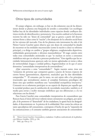 Reflexiones eclesiológicas de cara al nuevo siglo	 265
Otros tipos de comunidades
El campo religioso, sin embargo, es hoy en día solamente una de las dimen-
siones donde se plantea esta búsqueda de sentido y comunidad. Los sociólogos
hablan hoy de las identidades individuales como espacios donde confluyen dis-
tintos niveles de identificación y pertenencia. Una noción cardinal en la literatura
reciente ha sido ese “deseo de comunidad” que se genera a partir del descrei-
miento frente a ideas como la “nación” y los desajustes de la cohesión social fruto
de los vaivenes del mercado. Uno de los planteos más interesantes ha sido el de
Néstor García Canclini quien observa que este deseo de comunidad ha dejado
de encontrar en las entidades macrosociales (como la nación o clase) su referente
principal, y se dirige en cambio a “grupos religiosos, conglomerados deportivos,
solidaridades generacionales y aficiones massmediáticas.” El rasgo común entre
todas estas comunidades atomizadas es que “se nuclean en torno a consumos
simbólicos más que en relación a procesos productivos.” Esto significa que las so-
ciedades latinoamericanas aparecen cada vez menos aglutinadas en torno a ideas
de territorialidad, lengua o unidad política, fragmentándose en lo que el autor
denomina “comunidades interpretativas de consumidores.”
¿Qué caracteriza a estas “comunidades”? Según nuestro autor, éstas son
“conjuntos de personas que comparten gustos y pactos de lectura respecto de
ciertos bienes (gastronómicos, deportivos, musicales) que les dan identidades
compartidas.”26
El consumo, por lo tanto, no está sujeto sólo a los principios
irracionales que normalmente atamos al complejo fenómeno psicológico del
deseo sino que también manifiesta una “racionalidad sociopolítica interactiva.”
Consumir no es solamente participar en un espacio de disputas por aquello que
la sociedad produce para la satisfacción de necesidades materiales; también es el
medio para enviar y recibir mensajes simbólicos que nos diferencian y a la vez
relacionan con los demás.27
Para García Canclini estas comunidades interpretativas de consumidores que
florecen hacia el inicio del tercer milenio tienen ciertamente sus peligros, por ejem-
plo, el de promover el “desenchufe” de los ciudadanos, la apatía hacia las desigual-
dades, el descreimiento en la práctica de la solidaridad. Pero contra las críticas un
tanto apocalípticas del consumismo, contrapone el hecho de que la “expansión de
las comunicaciones y el consumo también generan asociaciones de consumidores
26  Néstor García Canclini, Consumidores y ciudadanos: Conflictos multiculturales de la globaliza-
ción (México: Grijalbo, 1995), p. 196.
27  Ibid., pp. 43ss; p. 53.
En las fisuras.indd 265 22/12/2010 10:27:01
 