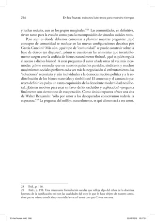 266 	 En las fisuras: esbozos luteranos para nuestro tiempo
y luchas sociales, aun en los grupos marginales.”28
Las comunidades, en definitiva,
sirven tanto para la evasión como para la recomposición de vínculos sociales rotos.
Pero aquí es donde debemos comenzar a plantear nuestras preguntas: ¿qué
concepto de comunidad se trasluce en las nuevas configuraciones descritas por
García Canclini? Más aún, ¿qué tipo de “comunidad” se puede construir sobre la
base de deseos tan dispares?, ¿cómo se cuestionan las asimetrías que invariable-
mente surgen ante la codicia de bienes naturalmente finitos?, ¿qué o quién regula
el acceso a dichos bienes? A estas preguntas el autor añade otras tal vez más incó-
modas: ¿cómo entender que en nuestros países los partidos, sindicatos y muchos
movimientos sociales prefieren cada vez más la negociación al enfrentamiento, las
“soluciones” sectoriales y aún individuales a la democratización política y a la re-
distribución de los bienes materiales y simbólicos? El consenso y el cansancio pa-
recen definir los polos un tanto esquizoides de la decadente modernidad neolibe-
ral. ¿Existen motivos para estar en favor de los excluidos y explotados? –pregunta
finalmente con cierto tono de exasperación. Como única respuesta ofrece una cita
de Walter Benjamín: “sólo por amor a los desesperados conservamos todavía la
esperanza.”29
La pregunta del millón, naturalmente, es qué alimentará a ese amor.
28  Ibid., p. 196.
29  Ibid., p. 198. Una interesante formulación secular que refleja algo del ethos de la doctrina
luterana de la justificación: no son las cualidades del otro lo que lo hace objeto de nuestro amor,
sino que su misma condición y necesidad evoca el amor con que Cristo nos ama.
En las fisuras.indd 266 22/12/2010 10:27:01
 