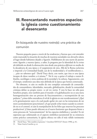 Reflexiones eclesiológicas de cara al nuevo siglo	 267
III.	Reencantando nuestros espacios:
la iglesia como cuestionamiento
al desencanto
En búsqueda de nuestro rostro(s): una práctica de
comunión
Nuestro pequeño paseo a través de las tendencias y fuerzas que a mi entender
están marcando la situación de muchas de nuestras sociedades nos devuelve ahora
al lugar donde habíamos dejado a Agustín. Hablábamos de una suerte de puente
entre Agustín y nuestra época, a saber, la pregunta por la identidad de la civitas
dei definida no desde la abstracción sino desde una práctica diferente en medio de
la decadencia de una época y el surgimiento de otra. Allá de la Roma esclavista
e imperial a la Cristiandad feudal, acá de la modernidad y el neoliberalismo a .
. . ¡aún no sabemos qué! David Tracy decía, con razón, que ésta es una época
incapaz de darse nombre a sí misma.30
No le voy a quitar el trabajo a tantos fi-
lósofos, sociólogos y otros analistas de la sociedad y la cultura. Seguramente, con
el tiempo, tendremos una idea más definida de la época que hemos comenzado.
No obstante, es aún en medio de este complejo entramado de comunida-
des de consumidores, identidades, mercado, globalización, donde la comunidad
cristiana define su propio rostro –o tal vez rostros. Y esto lo hace no sólo para
beneficio propio, sino también para el mundo: si la globalización no es una mera
homogeneización sino un proceso de fraccionamiento y recomposición de sus
pedazos,31
¿cómo debe entenderse el rol de la iglesia en este reordenamiento? ¿Qué
es lo genuinamente suyo a lo cual puede apelar sin caer en las tentaciones de un
mero acomodamiento poscristiano? ¿A qué puede echar mano cuando su cometi-
do no es el control, ni aún la manipulación de los hilos que mueven los procesos
productivos? ¿Cómo puede ubicarse en el nuevo horizonte que despunta frente a
otros procesos de “reencantamiento” de los espacios simbólicos y sociales? Es mi
esperanza que enfatizando en el aspecto simbólico-sacramental de su existencia
como práctica comunitaria, la iglesia ofrezca no sólo el más válido testimonio
30  David Tracy, “Dar nombre al presente,” Concilium XXVI/227 (Enero 1990), p. 81.
31  Véase García Canclini, p. xi.
En las fisuras.indd 267 22/12/2010 10:27:01
 