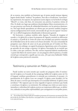 268 	 En las fisuras: esbozos luteranos para nuestro tiempo
de su esencia, sino también un horizonte que al menos pueda insinuar algunos
lugares desde donde “reubicar” los pedazos. Para ello es insuficiente “reencantar”
las experiencias, los espacios, las esperanzas (como alguna vez ha hecho la teología
“liberal”); se trata, más bien, de reencantar una práctica, la práctica misma de
Dios. Es desde este lugar que podemos desmitologizar falsos encantamientos a la
vez que practicar una forma de solidaridad disonante con las prácticas dominan-
tes. Será aquí donde aprendamos un idioma que nos permita también imaginar
nuevas configuraciones de lo social, convencidos de que sin este espacio “encanta-
do” no es difícil imaginarnos abandonados al desencanto general.
De horizontes y pedazos también sabía Agustín. Tratando de imaginar al
mundo y a la iglesia de su época la propuesta de Agustín consistió en diferenciar
el carácter y el perfil de la civitas dei como una sociedad cuya práctica emanaba
de la felicidad eterna de los santos en la futura Jerusalén. Vio una comunidad de
peregrinos cuyo objeto de amor era la paz prometida por el Cordero de Dios.
Como dije, sin embargo, no seguiré la propuesta Agustiniana, pero sí les propon-
go aprender de este testigo a repensar a la iglesia a horcajadas de un mundo que
se acaba y otro que comienza. Por ello, nuestra inquietud debería transformarse
–a partir del objeto de nuestro amor– en una pregunta sobre la práctica, el modus
vivendi que corresponde a aquello que nos ama. ¿De qué estoy hablando? Hablo
de la iglesia como práctica de comunión.
Testimonio y comunión en Pablo y Lutero
Puede resultar un tanto extraño que cuando me pregunto sobre el testimo-
nio de la iglesia en el mundo de hoy proponga hablar de la iglesia como tal. En
el lenguaje cotidiano generalmente se entiende por testimonio el mensaje y la
proclamación de la iglesia (viva vox evangelii, la iglesia como heraldo) y/o las
obras de amor y servicio que desempeña en la sociedad (diakonía, la iglesia como
servidora).32
Por supuesto que no estoy negando el aspecto extrínseco que funda
y constituye a la iglesia y su testimonio. Sin embargo una visión un tanto instru-
mentalista o vehiculista de la iglesia encierra un importante déficit que, en defini-
tiva, redunda en una pobre espiritualidad y por consiguiente en una pobre praxis.
32  El sociólogo Peter Berger habla del reemplazo protestante de la presencia sacramental de Dios
por la idea de una Palabra cuasi-docética, cuyo papel refiere a la comunicación de sentido. Pero otra
es la visión de Lutero.
En las fisuras.indd 268 22/12/2010 10:27:01
 