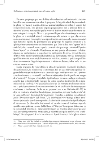 Reflexiones eclesiológicas de cara al nuevo siglo	 269
Por esto, propongo que para hablar adecuadamente del testimonio cristiano
hoy debemos concentrarnos sobre la pregunta del significado de la presencia de
la iglesia en y para el mundo. Antes de avanzar rápidamente sobre el terreno del
compromiso social, esto primero implica preguntarnos por la práctica de la co-
munión, es decir, por aquello que le sucede a nuestro mundo cuando éste es en-
contrado por el evangelio. No es la pregunta sólo por el testimonio que transmite
la iglesia en la sociedad, sino el testimonio que ella misma es, que ella encarna
como comunidad. Esto sugiere una aproximación sacramental a esa comunidad
que llamamos iglesia. La perspectiva que propongo no significa entender a la
iglesia primariamente como un instrumento que Dios utiliza para “operar” en la
sociedad, sino como el nuevo espacio comunitario que surge cuando el Espiritu
Santo “opera” en el mundo. Permítanme en este punto adelantarme y disipar
algunos de sus fantasmas y sospechas: Sí, hablaremos de obras, pero de la obra
de Dios entre nosotros; también hablaremos de experiencias, pero de experiencias
que Dios tiene en nosotros; hablaremos de prácticas, pero de la práctica que Dios
tiene con nosotros. Sugeriré que ésta era la visión de Lutero, sobre todo en sus
escritos sacramentales.
Desde el punto de vista bíblico la idea de testimonio (marturía) involucra
dos dimensiones, lo extrínseco y lo intrínseco. Por un lado marturía significa –si-
guiendo la concepción forense– dar cuenta de algo, remitirse a otra cosa, apuntar
a un fundamento o evento del cual hemos oído o visto (nadie puede ser testigo
de sí mismo).33
Pero por el otro lado significa hacer presente en el que testimonia
aquello que es testimoniado (testigos de Cristo significa testimonio de su resu-
rrección y de su obra).34
No es casualidad que en las primeras tradiciones cristia-
nas la práctica sacramental-eucarística ocupase un rol catalizador de estos aspectos
extrínsecos e intrínsecos. Pablo, en su primera carta a los Corintios (11:27) lo
deja en evidencia al criticar las divisiones producidas por una “mala praxis” de
la Cena del Señor: después de la “anamnesis” referida a la práctica y palabras de
Jesús (“Porque yo recibí del Señor...”, lo extrínseco) Pablo fustiga el falso testi-
monio provocado por el menosprecio a la dimensión comunitaria significada por
el sacramento (la dimensión intrínseca). Al no discernirse el horizonte que da
sentido a esta práctica –lo que Pablo llama el “Cuerpo” (¡cuerpo de Cristo que es
la comunidad! [10:16ss])– naturalmente siguen las prácticas aberrantes: “porque
cada uno come primero su propia cena, y mientras uno pasa hambre, otro se em-
briaga,” dice el apóstol. Si en la eucaristía era donde la esencia de la iglesia misma
33  Véase Juan 3:11 “En verdad, en verdad te digo: nosotros hablamos de lo que sabemos, y da-
mos testimonio de lo que hemos visto...” (Biblia de Jerusalén). Jesús remite al Padre, no a sí mismo.
34  Véase Lucas 24:48; Hch. 1:22; 2:32; 3:15, etc.
En las fisuras.indd 269 22/12/2010 10:27:02
 