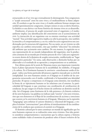 La iglesia y el lugar de la teología	 27
estructurales en el ser vivo que eventualmente lo desintegrarán. Esta congruencia
o “acople estructural” entre los seres vivos y el medioambiente se llama adapta-
ción. El corolario es que los seres vivos y el medio ambiente forman siempre una
unidad espontáneamente congruente, siempre existen en una co-deriva histórica.
La biósfera es una deriva o un frente histórico de sistemas vivos en co-desarrollo.
Finalmente, el proceso de acople estructural entre el organismo y el medio-
ambiente implica una identificación del conocimiento con el acontecimiento de
vivir. La interacción de un organismo con su entorno constituye una actividad
“mental.” Esta actividad cognoscitiva implica no sólo la percepción, sino también
la emoción y el comportamiento y, a su vez, todos los actos cognoscitivos son con-
dicionados por la estructura del organismo. Por esa razón, un ser viviente no sólo
especifica sus cambios estructurales, sino que también “selecciona” los estímulos
del ambiente que accionarán estos cambios. De esta manera, la cognición no es
una representación de un mundo independiente del organismo, sino la produc-
ción constante de un mundo por el mismo proceso de vivir. Cada acto cognosciti-
vo ocurre dentro de la dinámica de acoples estructurales, estableciendo un “lugar
cognoscitivo particular.” En suma, cada observación y distinción hechas por un
observador es el resultado de su operación y comportamiento en su ambiente.
Este último punto de la teoría de Maturana marca una importante transición
hacia el plano típicamente humano de la sociabilidad, los símbolos, el lenguaje
y la cultura. En el fenómeno humano la conciencia –estrechamente unida al len-
guaje– indica una forma particular del proceso cognitivo marcado por su nivel de
complejidad. Los seres humanos existen en el lenguaje en el ámbito de las con-
gruencias estructurales con el medio, confiriendo a la humanidad una identidad
particular. Al operar y comportarse en el lenguaje como dominio, éste manifiesta
la forma de ser típicamente humano en las relaciones con el entorno. La parti-
cularidad del lenguaje es que constituye una coordinación de coordinaciones de
conductas, las que surgen en el hecho mismo de conformar un dominio social de
vida. Así el lenguaje como fenómeno de la vida pertenece a la historia evolutiva
de los seres humanos. Las palabras no indican nada “exterior” a los seres vivientes,
sino que son elementos en el flujo de las coordinaciones de acciones y emociones
que ocurren en la convivencia humana en el lenguaje. Maturana usa la expresión
“languaging” para enfatizar el carácter dinámico y relacional del lenguaje, y em-
plea el término “conversaciones” para referirse al entrelazamiento de las coordina-
ciones de la conducta que acontecen al coexistir en el lenguaje.
El dominio cultural por lo tanto constituye un mundo de significados que los
seres humanos expresan en su realización como seres vivientes. Esta idea permi-
te considerar comportamientos y asociaciones que la cultura expresa y fomenta
como realidades vitales al momento de ponderar sobre el futuro evolutivo de las
En las fisuras.indd 27 22/12/2010 10:26:44
 