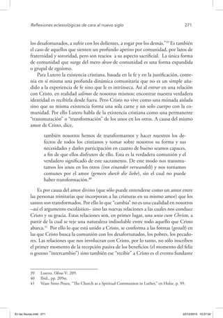 Reflexiones eclesiológicas de cara al nuevo siglo	 271
los desafortunados, a sufrir con los dolientes, a rogar por los demás.”39
Es también
el caso de aquellos que sienten un profundo apetito por comunidad, por lazos de
fraternidad y sororidad, pero son reacios a su aspecto sacrificial. La única forma
de comunidad que surge del mero deseo de comunidad es una forma expandida
o grupal de egoísmo.
Para Lutero la existencia cristiana, basada en la fe y en la justificación, conte-
nía en sí misma una profunda dinámica comunitaria que no es un simple aña-
dido a la experiencia de fe sino que le es intrínseca. Así al entrar en una relación
con Cristo, en realidad salimos de nosotros mismos; encontrar nuestra verdadera
identidad es recibirla desde fuera. Pero Cristo no vive como una mónada aislada
sino que su misma existencia forma una sola carne y un solo cuerpo con la co-
munidad. Por ello Lutero habla de la existencia cristiana como una permanente
“transmutación” o “transformación” de los unos en los otros. A causa del mismo
amor de Cristo, dice,
también nosotros hemos de transformarnos y hacer nuestros los de-
fectos de todos los cristianos y tomar sobre nosotros su forma y sus
necesidades y darles participación en cuanto de bueno seamos capaces,
a fin de que ellos disfruten de ello. Esta es la verdadera comunión y el
verdadero significado de este sacramento. De este modo nos transmu-
tamos los unos en los otros (inn einander verwandelt) y nos tornamos
comunes por el amor (gemein durch die liebe), sin el cual no puede
haber transformación.40
Es por causa del amor divino (que sólo puede entenderse como un amor entre
las personas trinitarias que incorporan a las criaturas en su mismo amor) que los
santos son transformados. Por ello lo que “cambia” no es una cualidad en nosotros
–así el argumento escolástico– sino las nuevas relaciones a las cuales nos conduce
Cristo y su gracia. Estas relaciones son, en primer lugar, una unio cum Christo, a
partir de la cual se teje una naturaleza indisoluble entre todo aquello que Cristo
abarca.41
Por ello lo que está unido a Cristo, se conforma a las formas (gestalt) en
las que Cristo busca la comunión con los desafortunados, los pobres, los pecado-
res. Las relaciones que nos involucran con Cristo, por lo tanto, no sólo inscriben
el primer momento de la recepción pasiva de los beneficios (el momento del feliz
o gozoso “intercambio”) sino también ese “recibir” a Cristo es el evento fundante
39  Lutero, Obras V: 209.
40  Ibid., pp. 209ss.
41  Véase Simo Peura, “The Church as a Spiritual Communion in Luther,” en Holze, p. 99.
En las fisuras.indd 271 22/12/2010 10:27:02
 