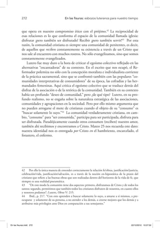 272 	 En las fisuras: esbozos luteranos para nuestro tiempo
que opera en nuestro compromiso ético con el prójimo.42
La reciprocidad de
esas relaciones es lo que conforma el espacio de la comunidad llamada iglesia:
disfrutar ¡pero también ser disfrutado! Recibir ¡pero también servir!43
Por esta
razón, la comunidad cristiana es siempre una comunidad de penitentes, es decir,
de aquellos que reciben constantemente su existencia a través de un Cristo que
nos sale al encuentro con muchos rostros. No sólo evangelizamos, sino que somos
constantemente evangelizados.
Lutero fue muy duro a la hora de criticar el egoísmo colectivo reflejado en las
alternativas “encantadoras” de su contexto. En el escrito que nos ocupó, el Re-
formador polemiza no sólo con la concepción moralista e individualista corriente
de la práctica sacramental, sino que se confrontó también con las populares “co-
munidades interpretativas de consumidores” de su época, las cofradías y las her-
mandades femeninas. Aquí critica el egoísmo colectivo que se trasluce detrás del
disfraz de la asociación o de la retórica de la comunidad. También en su contexto
había un profundo “deseo de comunidad,” pero ¿de qué tipo? Lutero, en su pro-
fundo realismo, no se engaña sobre la naturaleza estratégica de las asociaciones,
comunidades y agrupaciones en la sociedad. Pero por ello mismo argumenta que
no pueden arrogarse el mote de cristianas cuando el objeto de su “consumo” es
“buscar solamente lo suyo.”44
La comunidad verdaderamente cristiana, en cam-
bio, “consume” para “ser consumida,” participa para ser participada, disfruta para
ser disfrutada. Paradójicamente cuando otros consumen (reciben) nuestro amor,
también ahí recibimos y encontramos a Cristo. Mateo 25 nos recuerda este dato:
nuestra identidad nos es entregada por Cristo en el hambriento, encarcelado, el
forastero, el enfermo.
42  Por ello la única manera de entender correctamente la relación fe/obras, justificación/justicia,
celebración/vida, justificación/salvación, es a través de la noción en-hipostática de la praxis del
cristiano que refiere a las buenas obras que son realizadas dentro del horizonte de la vida de fe, que
siempre es una realidad pneumática.
43  “De este modo la comunión tiene dos aspectos: primero, disfrutamos de Cristo y de todos los
santos; segundo, permitimos que también todos los cristianos disfruten de nosotros, en cuanto ellos
y nosotros podamos”; Lutero, Obras V: 215.
44  Ibid., p. 217. “Con esto aprenden a buscar solamente lo suyo, a amarse a sí mismos, a pre-
ocuparse y solamente de su persona, a no atender a los demás, a creerse mejores que los demás y a
atribuirse más privilegios ante Dios en comparación a sus semejantes.”
En las fisuras.indd 272 22/12/2010 10:27:02
 
