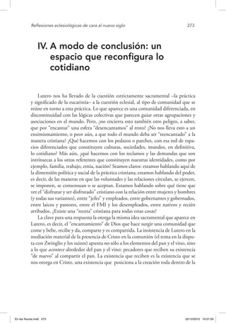Reflexiones eclesiológicas de cara al nuevo siglo	 273
IV.	A modo de conclusión: un
espacio que reconfigura lo
cotidiano
Lutero nos ha llevado de la cuestión estrictamente sacramental –la práctica
y significado de la eucaristía– a la cuestión eclesial, al tipo de comunidad que se
reúne en torno a esta práctica. Lo que aparece es una comunidad diferenciada, en
discontinuidad con las lógicas colectivas que parecen guiar otras agrupaciones y
asociaciones en el mundo. Pero, ¿no encierra esto también otro peligro, a saber,
que por “encantar” una esfera “desencantamos” al resto? ¿No nos lleva esto a un
ensimismamiento, o peor aún, a que todo el mundo deba ser “reencantado” a la
manera cristiana? ¿Qué hacemos con los pedazos o parches, con esa red de espa-
cios diferenciados que constituyen culturas, sociedades, mundos, en definitiva,
lo cotidiano? Más aún, ¿qué hacemos con los reclamos y las demandas que son
intrínsecas a los otros referentes que constituyen nuestras identidades, como por
ejemplo, familia, trabajo, etnia, nación? Seamos claros: estamos hablando aquí de
la dimensión política y social de la práctica cristiana; estamos hablando del poder,
es decir, de las maneras en que las voluntades y las relaciones circulan, se ejercen,
se imponen, se consensuan o se aceptan. Estamos hablando sobre qué tiene que
ver el “disfrutar y ser disfrutado” cristiano con la relación entre mujeres y hombres
(y todas sus variantes), entre “jefes” y empleados, entre gobernantes y gobernados,
entre laicos y pastores, entre el FMI y los desempleados, entre nativos y recién
arribados. ¿Existe una “receta” cristiana para todas estas cosas?
La clave para una respuesta la otorga la misma idea sacramental que aparece en
Lutero, es decir, el “encantamiento” de Dios que hace surgir una comunidad que
come y bebe, recibe y da, comparte y es compartida. La insistencia de Lutero en la
mediación material de la presencia de Cristo en la comunión (el tema en la dispu-
ta con Zwinglio y los suizos) apunta no sólo a los elementos del pan y el vino, sino
a lo que acontece alrededor del pan y el vino: pecadores que reciben su existencia
“de nuevo” al compartir el pan. La existencia que reciben es la existencia que se
nos otorga en Cristo, una existencia que posiciona a la creación toda dentro de la
En las fisuras.indd 273 22/12/2010 10:27:02
 