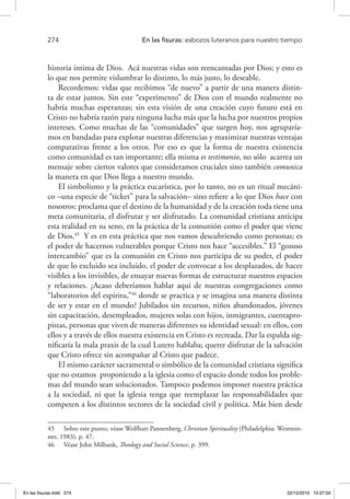 274 	 En las fisuras: esbozos luteranos para nuestro tiempo
historia íntima de Dios. Acá nuestras vidas son reencantadas por Dios; y esto es
lo que nos permite vislumbrar lo distinto, lo más justo, lo deseable.
Recordemos: vidas que recibimos “de nuevo” a partir de una manera distin-
ta de estar juntos. Sin este “experimento” de Dios con el mundo realmente no
habría muchas esperanzas; sin esta visión de una creación cuyo futuro está en
Cristo no habría razón para ninguna lucha más que la lucha por nuestros propios
intereses. Como muchas de las “comunidades” que surgen hoy, nos agruparía-
mos en bandadas para explotar nuestras diferencias y maximizar nuestras ventajas
comparativas frente a los otros. Por eso es que la forma de nuestra existencia
como comunidad es tan importante; ella misma es testimonio, no sólo acarrea un
mensaje sobre ciertos valores que consideramos cruciales sino también comunica
la manera en que Dios llega a nuestro mundo.
El simbolismo y la práctica eucarística, por lo tanto, no es un ritual mecáni-
co –una especie de “ticket” para la salvación– sino refiere a lo que Dios hace con
nosotros: proclama que el destino de la humanidad y de la creación toda tiene una
meta comunitaria, el disfrutar y ser disfrutado. La comunidad cristiana anticipa
esta realidad en su seno, en la práctica de la comunión como el poder que viene
de Dios.45
Y es en esta práctica que nos vamos descubriendo como personas; es
el poder de hacernos vulnerables porque Cristo nos hace “accesibles.” El “gozoso
intercambio” que es la comunión en Cristo nos participa de su poder, el poder
de que lo excluido sea incluido, el poder de convocar a los desplazados, de hacer
visibles a los invisibles, de ensayar nuevas formas de estructurar nuestros espacios
y relaciones. ¿Acaso deberíamos hablar aquí de nuestras congregaciones como
“laboratorios del espíritu,”46
donde se practica y se imagina una manera distinta
de ser y estar en el mundo? Jubilados sin recursos, niños abandonados, jóvenes
sin capacitación, desempleados, mujeres solas con hijos, inmigrantes, cuentapro-
pistas, personas que viven de maneras diferentes su identidad sexual: en ellos, con
ellos y a través de ellos nuestra existencia en Cristo es recreada. Dar la espalda sig-
nificaría la mala praxis de la cual Lutero hablaba; querer disfrutar de la salvación
que Cristo ofrece sin acompañar al Cristo que padece.
El mismo carácter sacramental o simbólico de la comunidad cristiana significa
que no estamos proponiendo a la iglesia como el espacio donde todos los proble-
mas del mundo sean solucionados. Tampoco podemos imponer nuestra práctica
a la sociedad, ni que la iglesia tenga que reemplazar las responsabilidades que
competen a los distintos sectores de la sociedad civil y política. Más bien desde
45  Sobre este punto, véase Wolfhart Pannenberg, Christian Spirituality (Philadelphia: Westmin-
ster, 1983), p. 47.
46  Véase John Milbank, Theology and Social Science, p. 399.
En las fisuras.indd 274 22/12/2010 10:27:02
 