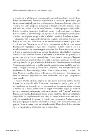 Reflexiones eclesiológicas de cara al nuevo siglo	 275
la práctica de la iglesia como comunión ofrecemos al mundo un espacio desde
donde vislumbrar otras formas de experimentar lo cotidiano. Que nuestras igle-
sias sean espacios donde practicar una humanidad distinta es el acto de resistencia
y desafío más serio que pueda lanzarse en la fluidez de nuestro mundo. Es una
invitación para volver a “encantarnos” con una creación que parece desprendida
de todo propósito. Las críticas “proféticas” siempre tendrán su lugar, pero lo que
más nos interesa es ofrecer un lugar, un espacio, un lar. Es desde estas prácticas que
el hechizo actual puede ser quebrado. Verdadero exorcismo de valores nefastos.
A causa de ello, lo que nuestro testimonio ofrece no está exento de aristas con-
flictivas, de una cierta disonancia, de un profundo cuestionamiento que acarrea
el vivir con este “sistema operativo” de la comunión en medio de otras formas
de asociación y agrupación. ¿Qué otros “programas” pueden “correr”? ¿No es el
mundo una disputa de sistemas operativos culturales? Jamás tendremos descan-
so frente al ejercicio constante de sopesar las distintas identidades y formas de
comunidad que también forman o deforman nuestras vidas. Lo paradójico es
que sabemos que la vida, en las condiciones de este espacio y tiempo, sólo puede
florecer si también es contenida y expresada en espacios familiares, económicos,
étnicos y estatales (lo que la tradición de la Reforma llamó órdenes o mandatos).
El mutuo reconocimiento, la solidaridad, la protección están también aquí pre-
sentes –aunque con metas y mecanismos diferentes. Pero siempre existirá una
tensión entre las distintas configuraciones de estas comunidades y la práctica cris-
tiana. No es su reemplazo lo que se busca, sino re-imaginarlas y re-practicarlas a
partir de una nueva experiencia de estar “encantados” con lo que Dios promete
a este mundo.
Nuestra práctica cristiana implica así una nueva existencia frente a nuestro
tiempo, una nueva valoración de las cosas, una renovada pasión por la vida. Es
un espacio que va formando un perfil, un carácter, inculcando ciertas virtudes;
la práctica de la mutua consolación, de cargar con nuestras cargas, de recibir al
otro, son las cosas cotidianas que transmiten una especie de “cultura,” una forma
de estar en el mundo. Nuestra convicción es que esta forma de “estar” es la forma
en que Dios ha elegido comunicarse. Pero no tenemos otras armas más que el
poder de seducción de la cultura y la práctica que encarnamos. Aquí esta nuestro
mensaje: no porque de repente nos hayamos tornado sobre nosotros mismos, sino
¡porque Dios se torna en nosotros hacia el mundo! Una cultura de la comunión;
esa es la esperanza que nos inspira para el nuevo siglo.
En las fisuras.indd 275 22/12/2010 10:27:02
 