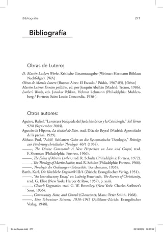 Bibliografía	 277
Bibliografía
Obras de Lutero:
D. Martin Luthers Werke, Kritische Gesamtausgabe (Weimar: Hermann Böhlaus
Nachfolger). [WA]
Obras de Martín Lutero (Buenos Aires: El Escudo / Paidós, 1967-85). [Obras]
Martín Lutero: Escritos políticos, ed. por Joaquín Abellán (Madrid: Tecnos, 1986).
Luther’s Works, eds. Jaroslav Pelikan, Helmut Lehmann (Philadelphia: Muhlen-
berg / Fortress; Saint Louis: Concordia, 1956-).
Otros autores:
Aguirre, Rafael, “La tercera búsqueda del Jesús histórico y la Cristología,” Sal Terrae
92/8 (Septiembre 2004).
Agustín de Hipona, La ciudad de Dios, trad. Díaz de Beyral (Madrid: Apostolado
de la prensa, 1929).
Althaus Paul, “Adolf Schlatters Gabe an die Systematische Theologie,” Beiträge
zur Förderung christlicher Theologie 40/1 (1938).
–––––, The Divine Command: A New Perspective on Law and Gospel, trad.
F. Sherman (Philadelphia: Fortress, 1966).
–––––, The Ethics of Martin Luther, trad. R. Schultz (Philadelphia: Fortress, 1972).
–––––, The Theology of Martin Luther, trad. R. Schultz (Philadelphia: Fortress, 1966).
–––––, Theologie der Ordnungen (Gütersloh: Bertelsmann, 1935).
Barth, Karl, Die Kirchliche Dogmatik III/4 (Zürich: Evangelischer Verlag, 1951).
–––––, “An Introductory Essay,” en Ludwig Feuerbach, The Essence of Christianity,
trad. G. Eliot (New York: Harper & Row, 1957), p. xxiii.
–––––, Church Dogmatics, trad. G. W. Bromiley, (New York: Charles Scribner’s
Sons, 1936).
–––––, Community, State, and Church (Gloucester, Mass.: Peter Smith, 1968).
–––––, Eine Schweitzer Stimme, 1938–1945 (Zollikon–Zürich: Evangelischer
Verlag, 1948).
En las fisuras.indd 277 22/12/2010 10:27:02
 