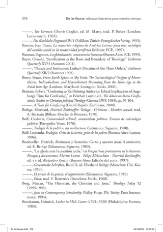 278 	 En las fisuras: esbozos luteranos para nuestro tiempo
–––––, The German Church Conflict, ed. M. Marty, trad. P. Parker (London:
Lutterworth, 1965).
–––––, Die Kirchliche Dogmatik IV/1 (Zollikon-Zürich: Evangelischer Verlag, 1953).
Bastian, Jean Pierre, La mutación religiosa de América Latina: para una sociología
del cambio social en la modernidad periférica (México: FCE, 1997).
Bauman,Zygmunt,Laglobalización:consecuenciashumanas(BuenosAires:FCE,1999).
Bayer, Oswald, “Justification as the Basis and Boundary of Theology,” Lutheran
Quarterly XV/3 (Autumn 2001).
–––––, “Nature and Institution: Luther’s Doctrine of the Three Orders,” Lutheran
Quarterly XII/2 (Summer 1998).
Berro, Bruce, From Earth Spirits to Sky Gods: The Socioecological Origins of Mono-
theism, Individualism, and Hyperabstract Reasoning from the Stone Age to the
Axial Iron Age (Lanham, Maryland: Lexington Books, 2000).
Bertram, Robert, “Confessing as Re-Defining Authority: Ethical Implications of Augs-
burg’s ‘Time for Confessing’,” en Eckehart Lorenz, ed., The debate on Status Confes-
sionis: Studies in Christian political Theology (Geneva: LWF, 1983), pp. 95-104.
–––––, A Time for Confessing (Grand Rapids: Eerdmans, 2008).
Bethge, Eberhard, Dietrich Bonhoeffer: Teólogo - Cristiano - Hombre actual, trad.
A. Berasain (Bilbao: Desclee de Brouwer, 1970).
Boff, Clodovis, Comunidade eclesial, comunidade politica: Ensaios de eclesiologia
politica (Petropolis: Vozes, 1978).
–––––, Teología de lo político: sus mediaciones (Salamanca: Sígueme, 1980).
Boff, Leonardo, Ecología: Grito de la tierra, grito de los pobres (Buenos Aires: Lumen,
1996).
Bonhoeffer, Dietrich, Resistencia y Sumisión: Cartas y apuntes desde el cautiverio,
ed. E. Bethge (Salamanca: Sígueme, 1983).
–––––, “La iglesia ante la cuestión judía,” en Perspectivas protestantes en la historia:
Ensayos y documentos: Martín Lutero - Felipe Melanchton - Dietrich Bonhoeffer,
ed. y trad. Alejandro Zorzin (Buenos Aires: Edición del autor, 1997).
–––––, Gesammelte Schriften, Band II, ed. Eberhard Bethge (München: Chr. Kai-
ser, 1959).
–––––, El precio de la gracia: el seguimiento (Salamanca: Sígueme, 1986)
–––––, Ética, trad. V. Bazterrica (Barcelona: Estela, 1968).
Borg, Marcus, “The Historian, the Christian and Jesus,” Theology Today 52
(1995-1996).
–––––, Jesus in Contemporary Scholarship (Valley Forge, PA: Trinity Press Interna-
tional, 1994).
Bornkamm, Heinrich, Luther in Mid–Career (1521–1530) (Philadelphia: Fortress,
1983).
En las fisuras.indd 278 22/12/2010 10:27:02
 