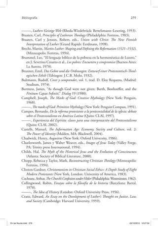 Bibliografía	 279
–––––, Luthers Geistige Welt (Rheda-Wiedebrück: Bertelsmann–Lesering, 1953).
Braaten, Carl, Principles of Lutheran Theology (Philadelphia: Fortress, 1983).
Braaten, Carl y Jenson, Robert, eds., Union with Christ: The New Finnish
Interpretation of Luther (Grand Rapids: Eerdmans, 1998).
Brecht, Martin, Martin Luther: Shaping and Defining the Reformation (1521–1532),
(Minneapolis: Fortress, 1994).
Brummel, Lee, “El lenguaje bíblico de la pobreza en la hermenéutica de Lutero,”
en J. Severino Croatto et al., Los pobres: Encuentro y compromiso (Buenos Aires:
La Aurora, 1978).
Brunner, Emil, Das Gebot und die Ordnungen: Entwurf einer Protestantisch-Theol-
ogischen Ethik (Tübingen: J.C.B. Mohr, 1932).
Bultmann, Rudolf, Creer y comprender, vol. 1, trad. D. Eloy Requena, (Madrid:
Studium, 1974).
Burtness, James, “As though God were not given: Barth, Bonhoeffer, and the
Finitum Capax Infiniti,” Dialog 19 (1980).
Campbell, Joseph, The Masks of God: Creative Mythology (New York: Penguin,
1968).
–––––, The masks of God: Primitive Mythology (NewYork: Penguin Compass, 1991).
Campos, Bernardo, De la reforma protestante a la pentecostalidad de la iglesia: debate
sobre el Pentecostalismo en América Latina (Quito: CLAI, 1997).
–––––, Experiencia del Espíritu: claves para una interpretación del Pentecostalismo
(Quito: CLAI, 2002).
Castells, Manuel, The Information Age: Economy, Society and Culture, vol. 2:
The Power of Identity (Malden, MA: Blackwell, 2004).
Chadwick, Henry, Augustine (New York: Oxford University, 1986).
Charlesworth, James y Walter Weaver, eds., Images of Jesus Today (Valley Forge,
PA: Trinity press International, 1994).
Childs, Hal, The Myth of the Historical Jesus and the Evolution of Consciousness
(Atlanta: Society of Biblical Literature, 2000).
Chopp, Rebecca y Taylor, Mark, Reconstructing Christian Theology (Minneapolis:
Fortress, 1994).
Clinton Gardner, Christomonism in Christian Social Ethics: A Depth Study of Eight
Modern Protestants (New York, London: University of America, 1983).
Cochrane,Arthur,TheChurch’sConfessionunderHitler(Philadelphia:Westminster,1962).
Collingwood, Robin, Ensayos sobre la filosofía de la historia (Barcelona: Barral,
1970).
–––––, The Idea of History (London: Oxford University Press, 1956).
Cranz, Edward, An Essay on the Development of Luther’s Thought on Justice, Law,
and Society (Cambridge: Harvard University, 1959).
En las fisuras.indd 279 22/12/2010 10:27:02
 