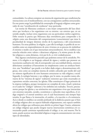 28 	 En las fisuras: esbozos luteranos para nuestro tiempo
comunidades. La cultura compone un sistema de organización que condiciona las
interacciones con el medioambiente, con sus consiguientes cambios estructurales.
En este punto surge la posibilidad de contemplar al lenguaje religioso como gene-
rador de una “coordinación de conductas” muy particular.
Las teorías de Maturana conducen a una mejor comprensión del lazo diná-
mico que involucra a los organismos con su entorno –un entorno que, en un
sentido amplio, incluye otros organismos con sus particulares nichos cognitivos.
Debe notarse la puerta que Maturana deja entreabierta para comprender a la
religión como una dimensión del comportamiento (conocimiento) que tiene la
peculiaridad de integrar distintos niveles de la experiencia y del conocimiento
humanos. En otras palabras, la religión, y por ello la teología, es pasible de ser en-
tendida como un emprendimiento de seres vivientes en su proceso de simbolizar
el entorno o medio con el que interactúan estructuralmente. Así se establece una
estrecha relación entre valores e ideaciones religiosas y la misma praxis de vida.
Ser religioso o, como diríamos, vivir por la fe, es vivir verdaderamente.
Hay algunas conclusiones parciales que podemos extraer de lo antedicho. Pri-
mero, si la religión es un lenguaje cultural de signos y señales que promete un
incremento cualitativo de vida al corresponder con una realidad última, entonces
deberíamos considerar al luteranismo no simplemente como un artefacto histó-
rico, una “hendidura” que puede o no haber dado origen a denominaciones reli-
giosas, sino como un complejo sistema de señales culturales por medio del cual
un número significativo de seres humanos estructuran su vida religiosa y social.
Segundo, la teología luterana y sus códigos, por lo tanto, no pueden nunca abs-
traerse de los “sistemas de signos” realmente existentes que están encarnados en
expresiones sociales concretas, las iglesias. Ellas constituyen el lugar primario de
la empresa teológica, porque incorporan ese complejo de mito, ritual y prácticas
en el cuales los “códigos” subsisten y los símbolos son exaltados. Tercero, precisa-
mente porque las iglesias y sus ministerios son organismos vivos que interactúan
con entornos naturales, sociales, económicos y culturales muy específicos, el có-
digo original o el arsenal semiótico con el cual funcionamos está siempre bajo
tensión, lo que llama a la innovación, al cambio, a la reacción o a la resistencia.
Acá es donde se establece un sentido profundo de la dialéctica puesto que si bien
el código religioso abre un espacio habitado religiosamente, este espacio también
afecta los códigos que utilizamos para abrirlo en primer lugar. Cuarto, solamente
un código religioso que pueda integrar nuevas innovaciones semióticas y/o es-
tructurales puede continuar reproduciendo el código, si no, está muerto. Por lo
tanto, puede acarrear una identidad religiosa si negocia constantemente con otros
tipos de identidades.
En las fisuras.indd 28 22/12/2010 10:26:44
 