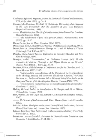 280 	 En las fisuras: esbozos luteranos para nuestro tiempo
Conferencia Episcopal Argentina, Boletin del Secretariado Nacional de Ecumenismo,
CEA, 48 (octubre 1999), pp. 5–18.
Crossan, John Dominic, The Birth Of Christianity: Discovering what Happened
in the Years Immediately after the Execution of Jesus (San Francisco:
HarperSanFranscisco, 1998).
–––––, The Historical Jesus: The Life of a Mediterranean Jewish Peasant (San Francisco:
HarperSanFrancisco, 1992).
–––––, “The Resurrection of Jesus in its Jewish Context,” Neotestamentica 37/1
(2003), pp. 29-57.
Davies, Stefan, Jesus the Healer (London: SCM, 1995).
Dillenberger, John, God Hidden and Revealed (Philadelphia: Muhlenberg, 1953).
Dorner, Isaac. A., History of Protestant Theology, vol. 2, trad. G. Robson y S. Taylor
(Edinburgh: T. & T. Clark, 1871).
Douglas, Mary, Natural Symbols: Explorations in Cosmology (London and New
York: Routledge, 1996).
Droogers, André, “Pentecostalism,” en Guillermo Hansen (ed.), El silbo
ecuménico del Espíritu: Homenaje a José Míguez Bonino en sus 80 años”
(Buenos Aires: ISEDET, 2004), pp. 21-32.
Duchrow, Ulrich, Global Economy: A Confessional Issue for the Churches?, trad. D.
Lewis (Geneva: WCC, 1987).
–––––, “Luther and the Use and Misuse of the Doctrine of the Two Kingdoms’
in the Theology, Practice and Institution of Lutheran Churches,” en Ulrich
Duchrow, ed., Lutheran Churches: Salt or Mirror of Society? Case Studies on the
Theory and Practice of the Two Kingdoms Doctrine (Geneva: LWF, 1977).
–––––, “El Cristianismo en el contexto de los mercados capitalistas globalizados,”
Concilium 57/2 (1997).
Ebeling, Gerhard, Luther: An Introduction to his Thought, trad. R. A. Wilson,
(Philadelphia: Fortress, 1983).
Elert, Werner, Law and Gospel, trad. Edward H. Schroeder (Philadelphia: Fortress,
1967).
–––––, The Structure of Lutheranism, trad. Walter Hansen (Saint Louis: Concordia,
1962).
Ericksen, Robert, Theologians under Hitler: Gerhard Kittel, Paul Althaus, Emanuel
Hirsch (New Haven and London: Yale University, 1985).
Erikson, Erik,Young Man Luther: Study in Psychoanalysis and History (New York:
Norton & Co., 1962).
Federación Luterana Mundial, Encaremos la Universalización Económica como
Comunión Eclesial (Ginebra: FLM, 2001).
En las fisuras.indd 280 22/12/2010 10:27:02
 