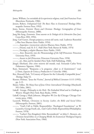 Bibliografía	 283
James, William, Las variedades de la experiencia religiosa, trad. José Francisco Yvars
(Barcelona: Península, 1986).
Jenson, Robert, Unbaptized God: The Basic Flaw in Ecumenical Theology (Min-
neapolis: Fortress Press, 1992).
Jones, Serene, Feminist Theory and Christian Theology: Cartographies of Grace
(Minneapolis: Fortress, 2000).
Jung Mo Sung, Economía: Tema ausente en la Teología de la Liberación (San José,
Costa Rica: DEI, 1994).
Jung, Carl Gustav, Energía psíquica y esencia del sueño, trad. Ludovico Rosenthal
y Blas Sosa (Buenos Aires: Paidós, 1954).
–––––, Arquetipos e inconsciente colectivo (Buenos Aires: Paidós, 1974)
–––––, Dreams, trad. R. F. C. Hull (New York: Barnes & Noble, 1974)
–––––, Psicología y religión (Buenos Aires: Paidós, 1949)
–––––, Aion: Researches into the Phenomenology of the Self (Princeton: Princeton
University Press, 1959)
–––––, Answer to Job (Princeton: Princeton University Press, 1958)
–––––, ed., Man and his Symbols (New York: Dell Publishing, 1968).
Jüngel, Eberhard, Dios como misterio del mundo, trad. Fernando Carlos Vevia
(Salamanca: Sígueme, 1984).
Kant, Immanuel, “Respuesta a la pregunta: ¿Qué es el iluminismo?,” trad.
J. Dotti, Espacios de Crítica y Producción 4–5 (nov/dic 1986).
Kee, Howard Clark, “A Century of Quests for the Culturally Compatible Jesus,”
Theology Today 52.
Koester, Helmut, “Jesus the Victim,” Journal of Biblical Literature 111/1 (1992),
pp. 3-15.
Küster, Volker, The Many Faces of Jesus Christ: Intercultural Christology (Maryknoll,
NY: Orbis, 2001).
Lakoff, George, Philosophy in the Flesh: The Embodied Mind and its Challenge to
Western Thought (New York: Basic Books, 1999).
Lakoff, George y Mark Johnson, Metaphors We Live By (Chicago: Chicago Uni-
versity press, 1980).
Lazareth, William, Christians in Society: Luther, the Bible and Social Ethics
(Minneapolis: Fortress, 2001).
–––––, “God’s Call to Public Responsibility: Theological Foundations” en W.
Lazareth y George Forell, eds., God’s Call to Public Responsibility (Philadelphia:
Fostress, 1978).
–––––, “Luther’s Two Kingdom’s Ethic Reconsidered,” en John C. Bennett, ed.,
Christian Social Ethics in a Changing World: An Ecumenical Theological Inquiry
(New York: Association Press, 1966).
En las fisuras.indd 283 22/12/2010 10:27:02
 