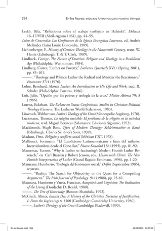 284 	 En las fisuras: esbozos luteranos para nuestro tiempo
Leskó, Béla, “Reflexiones sobre el trabajo teológico en Helsinki”, Ekklesia
16–17/VIII (Abril–Agosto 1964), pp. 44–55.
Libro de Concordia: Las Confesiones de la Iglesia Evangelica Luterana, ed. Andrés
Meléndez (Saint Louis: Concordia, 1989).
Lichtenberger, F., History of German Theology in the Nineteenth Century, trans. W.
Hastie (Edinburgh: T. & T. Clark, 1889).
Lindbeck, George, The Nature of Doctrine: Religion and Theology in a Postliberal
Age (Philadelphia: Westminster, 1984).
Lindberg, Carter, “Luther on Poverty,” Lutheran Quarterly XV/1 (Spring 2001),
pp. 85–101.
–––––, “Theology and Politics: Luther the Radical and Müntzer the Reactionary,”
Encounter 37/4 (1976).
Lohse, Bernhard, Martin Luther: An Introduction to His Life and Work, trad. R.
Schultz (Philadelphia: Fortress, 1986).
Lois, Julio, “Opción por los pobres y teología de la cruz,” Misión Abierta 79: 3
(1986).
Lorenz, Eckehart, The Debate on Status Confessionis: Studies in Christian Political
Theology (Geneva: The Lutheran World Federation, 1983).
Löwenich, Walther von, Luther’s Theology of the Cross (Minneapolis: Augsburg, 1976).
Luckmann, Thomas, La religión invisible: El problema de la religión en la sociedad
moderna, trad. Miguel Bermejo (Salamanca: Ediciones Sígueme, 1973).
Mackintosh, Hugh Ross, Types of Modern Theology: Schleiermacher to Barth
(Edinburgh: Charles Scribner’s Sons, 1939).
Maduro, Otto, Religión y conflicto social (México: CRT, 1978).
Mallimaci, Fortunato, “El Catolicismo Latinoamericano a fines del milenio:
Incertidumbres desde el Cono Sur,” Nueva Sociedad 136 (1995), pp. 81-92.
Manermaa, Tuomo, “Why is Luther so fascinating?: Modern Finnish Luther Re-
search,” en Carl Braaten y Robert Jenson, eds., Union with Christ: The New
Finnish Interpretation of Luther (Grand Rapids: Eerdmans, 1998), pp. 1-20.
Maturana, Humberto, “Biología del fenómeno social,” Delfín (Septiembre 1985),
separata.
–––––, “Reality: The Search for Objectivity or the Quest for a Compelling
Argument,” The Irish Journal of Psychology 9/1 (1988), pp. 25-82.
Maturana, Humberto y Varela, Francisco, Autopoiesis and Cognition: The Realization
of the Living (Dordecht: D. Reidel, 1980).
–––––, The Tree of Knowledge (Boston: Shambala, 1992).
McGrath, Alister, Iustitia Dei: A History of the Christian Doctrine of Justification.
I: From the beginnings to 1500 (Cambridge: Cambridge University, 1986).
–––––, Luther’s Theology of the Cross (Cambridge: Blackwell, 1990).
En las fisuras.indd 284 22/12/2010 10:27:02
 