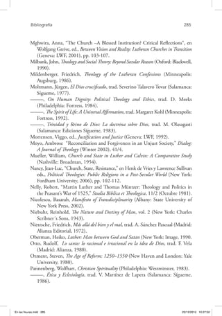 Bibliografía	 285
Mghwira, Anna, “The Church –A Blessed Institution? Critical Reflections”, en
Wolfgang Greive, ed., Between Vision and Reality: Lutheran Churches in Transition
(Geneva: LWF, 2001), pp. 103-107.
Milbank, John, Theology and Social Theory: Beyond Secular Reason (Oxford: Blackwell,
1990).
Mildenberger, Friedrich, Theology of the Lutheran Confessions (Minneapolis:
Augsburg, 1986).
Moltmann, Jürgen, El Dios crucificado, trad. Severino Talavero Tovar (Salamanca:
Sígueme, 1977).
–––––, On Human Dignity: Political Theology and Ethics, trad. D. Meeks
(Philadelphia: Fortress, 1984).
–––––, The Spirit of Life: A Universal Affirmation, trad. Margaret Kohl (Minneapolis:
Fortress, 1992).
–––––, Trinidad y Reino de Dios: La doctrina sobre Dios, trad. M. Olasagasti
(Salamanca: Ediciones Sígueme, 1983).
Mortensen, Viggo, ed., Justification and Justice (Geneva: LWF, 1992).
Moyo, Ambrose “Reconciliation and Forgiveness in an Unjust Society,” Dialog:
A Journal of Theology (Winter 2002), 41/4.
Mueller, William, Church and State in Luther and Calvin: A Comparative Study
(Nashville: Broadman, 1954).
Nancy, Jean-Luc, “Church, State, Resistance,” en Henk de Vries y Lawrence Sullivan
eds., Political Theologies: Public Religions in a Post-Secular World (New York:
Fordham University, 2006), pp. 102-112.
Nelly, Robert, “Martin Luther and Thomas Müntzer: Theology and Politics in
the Peasant’s War of 1525,” Studia Biblica et Theologica, 11/2 (Octubre 1981).
Nicolescu, Basarab, Manifesto of Transdiciplinarity (Albany: State University of
New York Press, 2002).
Niebuhr, Reinhold, The Nature and Destiny of Man, vol. 2 (New York: Charles
Scribner´s Sons, 1943).
Nietzsche, Friedrich, Más allá del bien y el mal, trad. A. Sánchez Pascual (Madrid:
Alianza Editorial, 1972).
Oberman, Heiko, Luther: Man between God and Satan (New York: Image, 1990.
Otto, Rudolf, Lo santo: lo racional e irracional en la idea de Dios, trad. F. Vela
(Madrid: Alianza, 1980).
Ozment, Steven, The Age of Reform: 1250–1550 (New Haven and London: Yale
University, 1980).
Pannenberg, Wolfhart, Christian Spirituality (Philadelphia: Westminster, 1983).
–––––, Ética y Eclesiología, trad. V. Martínez de Lapera (Salamanca: Sígueme,
1986).
En las fisuras.indd 285 22/12/2010 10:27:02
 