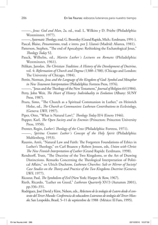 286 	 En las fisuras: esbozos luteranos para nuestro tiempo
–––––, Jesus: God and Man, 2a. ed., trad. L. Wilkins y D. Priebe (Philadelphia:
Westminster, 1977).
–––––,SystematicTheology,trad.G.Bromiley(GrandRapids,Mich.:Eerdmans,1991-).
Pascal, Blaise, Pensamientos, trad. e intro. por J. Llansó (Madrid: Alianza, 1981).
Patterson, Stephen, “The end of Apocalypse: Rethinking the Eschatological Jesus,”
Theology Today 52.
Pauck, Wilhelm, ed., Martin Luther´s Lectures on Romans (Philadelphia:
Westminster, 1961).
Pelikan, Jaroslav, The Christian Tradition: A History of the Development of Doctrine,
vol. 4: Reformation of Church and Dogma (1300–1700), (Chicago and London:
The University of Chicago, 1984).
Perrin, Norman, Jesus and the Language of the Kingdom of God: Symbol and Metaphor
in New Testament Interpretation (Philadelphia: Fortress Press, 1976).
–––––, “Jesus and the Theology of the NewTestament,” Journal of Religion 64 (1984).
Perry, John Weir, The Heart of History: Individuality in Evolution (Albany: SUNY
Press, 1987).
Peura, Simo, “The Church as a Spiritual Communion in Luther,” en Heinrich
Holze, ed., The Church as Communion: Lutheran Contributions to Ecclesiology,
(Geneva: LWF, 1997).
Piper, Otto, “What is Natural Law?,” Theology Today II/4 (Enero 1946).
Popper, Karl, The Open Society and its Enemies (Princeton: Princeton University
Press, 1950).
Prenter, Regin, Luther’s Theology of the Cross (Philadelphia: Fortress, 1971).
–––––, Spiritus Creator: Luther´s Concept of the Holy Spirit (Philadelphia:
Muhlenberg, 1953).
Raunio, Antii, “Natural Law and Faith: The Forgotten Foundations of Ethics in
Luther’s Theology,” en Carl Braaten y Robert Jenson, eds, Union with Christ:
The New Finnish Interpretation of Luther (Grand Rapids: Eerdmans, 1998).
Rendtorff, Trutz, “The Doctrine of the Two Kingdoms, or the Art of Drawing
Distinctions. Remarks Concerning the Theological Interpretation of Politi-
cal Affairs,” en Ulrich Duchrow, Lutheran Churches: Salt or Mirror of Society?
Case Studies on the Theory and Practice of the Two Kingdoms Doctrine (Geneva:
LWF, 1977).
Ricoeur, Paul, The Symbolism of Evil (New York: Harper & Row, 1967).
Rieth, Ricardo, “Luther on Greed,” Lutheran Quarterly XV/3 (Autumm 2001),
pp.336–351.
Rodríguez, José David y Kirst, Nelson, eds., Relectura de la teología de Lutero desde el con-
texto delTercer Mundo: Conferencia de educadores Luteranos de teología delTercer Mun-
do; San Leopoldo, Brasil, 5–11 de septiembre de 1988 (México: El Faro, 1995).
En las fisuras.indd 286 22/12/2010 10:27:02
 