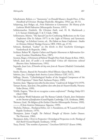 Bibliografía	 287
Scharlemann, Robert, s.v. “Autonomy,” en Donald Musser y Joseph Price, A New
Handbook of Christian Theology (Nashville: Abingdon, 1992), pp. 49–53.
Schjørring, Jens Holger, ed., From Federation to Communion: The History of the
Lutheran World Federation (Minneapolis: Fortress, 1997).
Schleiermacher, Friedrich, The Christian Faith, trad. H. R. Mackintosh y
J. S. Stewart (Edinburgh: T. & T. Clark, 1986).
Schloemann, Martin, “The Special Case for Confessing: Reflections on the Casus
Confessionis (Dar Es Salaam 1977) in the Light of History and Systematic
Theology,” en Eckehart Lorenz, ed., The Debate on Status Confessionis : Studies
in Christian Political Theology (Geneva: LWF, 1983), pp. 47-94.
Schwarz, Reinhard, “Luther” en Die Kirche in Ihrer Geschichte (Göttingen:
Vandenhoeck & Ruprecht, 1986).
Scribner, Robert W., Popular Culture and Popular Movements in Reformation Ger-
many (London: Hambledon Press, 1987).
Scruton, Roger, A Dictionary of Political Thought (New York: Harper & Row, 1982).
Sebreli, Juan José, El asedio a la modernidad: Crítica del relativismo cultural
(Buenos Aires: Sudamericana, 1991).
Segundo, Juan Luis, El hombre de hoy ante Jesús de Nazaret (Madrid: Cristiandad,
1982).
Smith, Huston, Beyond the Postmodern Mind (Illinois: Quest Books, 2003).
Sobrino, Jon, Cristología desde América Latina (México: CRT, 1977).
Stillings, Dennis, “Cyberbiological Studies of the Imaginal Component of the
UFO Experience” (Saint Paul: Archaeus Project, 1989).
Stumme, Juan, “Algunas tesis sobre los dos reinos,” Cuadernos deTeología V/4 (1979).
Tamayo Acosta, Juan José, Diez palabras clave sobre Jesús de Nazaret (Estella, Navarra:
Verbo Divino, 1999).
TeSelle, Eugene, “How do we recognize a status confessionis?” Theology Today 45/1
(Abril 1988)
The Lutheran World Federation and The Roman Catholic Church, Joint Declaration
on the Doctrine of Justification (Grand Rapids; Cambridge, U.K.: Eerdmans, 2000).
Theissen, Gerd, The Religion of the Earliest Churches (Minneapolis: Fortress, 1999).
–––––, El Jesús histórico (Salamanca: Sígueme, 1999).
Thielicke, Helmut., Theological Ethics, vol. 1: Foundations, ed. W. Lazareth (Grand
Rapids: Eerdmans, 1979).
Thompson, James Cargill, The Political Thought of Martin Luther (Sussex:
The Harvester, 1984).
Thompson, John, Christ in Perspective: Christological Perspectives in the Theology of
Karl Barth (Grand Rapids: Eerdmans, 1978).
Tracy, David, “Dar nombre al presente,” Concilium XXVI/227 (Enero 1990).
En las fisuras.indd 287 22/12/2010 10:27:03
 
