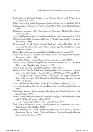 288 	 En las fisuras: esbozos luteranos para nuestro tiempo
Troeltsch, Ernst, The Social Teachings of the Christian Churches, vol. 2 (New York:
Macmillan Co., 1931).
Walker, Steven, Jung and the Jungians on Myth (New York-London: Garland, 1995).
Wallace, Anthony, Religion: An Anthropological View (New York: Random House,
1966).
Wallerstein, Immanuel, The Uncertainties of Knowledge (Philadelphia: Temple
University, 2004).
–––––, World-system Analysis: An Introduction (Durham: Duke University Press, 2004).
Walzer, Michael, Spheres of Justice: A Defense of Pluralism and Equality (New York:
Basic Books, 1983).
Wannenwetsch, Bernd, “Luther’s Moral Theology,” en Donald McKim ed., The
Cambridge Companion to Martin Luther (Cambridge: Cambridge University,
2004), pp. 120-135.
Watson, Peter, Historia intelectual del siglo XX (Barcelona: Crítica, 2002).
Watzlawick, Paul, et al., Cambio: formación y solución de los problemas humanos
(Barcelona: Herder, 1980).
Weber, Max, Política y ciencia (Buenos Aires: Editorial Leviatán, 1989).
Welch, Claude, Protestant Thought in the Nineteenth Century, vol. 1: 1799–1870
(New Haven / London: Yale University, 1972).
Werner Elert, Law and Gospel (Philadelphia: Fortress, 1967).
Westhelle,Vítor,“AndtheWallsComeTumblingDown:GlobalizationandFragmen-
tation in the LWF, Dialog: A Journal of Theology 36/1 (Winter 1997), pp.32-39.
–––––, “Conquest and Evangelization in Latin America,” in Stephen Bevans and
Roger Schroeder, eds., Word Remembered, Word Proclaimed (Nettetal: Steyler,
1997), pp. 89-107.
–––––, “Luther and Liberation,” Dialog XXV/1 (Winter 1986), pp. 51–57.
–––––, The Scandalous God: The Use and Abuse of the Cross (Minneapolis: Fortress,
2006).
Wolf, Ernst, Barmen: Kirche zwischen Versuchung und Gnade (München: Chr.
Kaiser Verlag, 1957).
Zahrnt, Heinz, The Question of God: Protestant Theology in the Twentieth Century,
trad. R. Wilson (London: Collins, 1969).
–––––, The Historical Jesus (New York: Harper & Row, 1963).
Žižek, Slavoj, El títere y el enano: el núcleo perverso del cristianismo, trad. Alcira
Bixio (Buenos Aires: Paidós, 2005).
Zorzin, Alejandro, ed. y trad., Perspectivas protestantes en la historia: Ensayos y
documentos: Martín Lutero - Felipe Melanchton - Dietrich Bonhoeffer (Buenos
Aires: Edición del autor, 1997).
En las fisuras.indd 288 22/12/2010 10:27:03
 