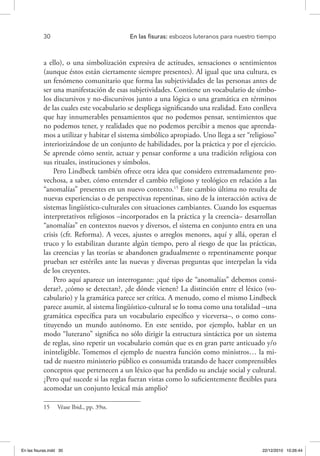 30 	 En las fisuras: esbozos luteranos para nuestro tiempo
a ello), o una simbolización expresiva de actitudes, sensaciones o sentimientos
(aunque éstos están ciertamente siempre presentes). Al igual que una cultura, es
un fenómeno comunitario que forma las subjetividades de las personas antes de
ser una manifestación de esas subjetividades. Contiene un vocabulario de símbo-
los discursivos y no-discursivos junto a una lógica o una gramática en términos
de las cuales este vocabulario se despliega significando una realidad. Esto conlleva
que hay innumerables pensamientos que no podemos pensar, sentimientos que
no podemos tener, y realidades que no podemos percibir a menos que aprenda-
mos a utilizar y habitar el sistema simbólico apropiado. Uno llega a ser “religioso”
interiorizándose de un conjunto de habilidades, por la práctica y por el ejercicio.
Se aprende cómo sentir, actuar y pensar conforme a una tradición religiosa con
sus rituales, instituciones y símbolos.
Pero Lindbeck también ofrece otra idea que considero extremadamente pro-
vechosa, a saber, cómo entender el cambio religioso y teológico en relación a las
“anomalías” presentes en un nuevo contexto.15
Este cambio última no resulta de
nuevas experiencias o de perspectivas repentinas, sino de la interacción activa de
sistemas lingüístico-culturales con situaciones cambiantes. Cuando los esquemas
interpretativos religiosos –incorporados en la práctica y la creencia– desarrollan
“anomalías” en contextos nuevos y diversos, el sistema en conjunto entra en una
crisis (cfr. Reforma). A veces, ajustes o arreglos menores, aquí y allá, operan el
truco y lo estabilizan durante algún tiempo, pero al riesgo de que las prácticas,
las creencias y las teorías se abandonen gradualmente o repentinamente porque
prueban ser estériles ante las nuevas y diversas preguntas que interpelan la vida
de los creyentes.
Pero aquí aparece un interrogante: ¿qué tipo de “anomalías” debemos consi-
derar?, ¿cómo se detectan?, ¿de dónde vienen? La distinción entre el léxico (vo-
cabulario) y la gramática parece ser crítica. A menudo, como el mismo Lindbeck
parece asumir, al sistema lingüístico-cultural se lo toma como una totalidad –una
gramática específica para un vocabulario específico y viceversa–, o como cons-
tituyendo un mundo autónomo. En este sentido, por ejemplo, hablar en un
modo “luterano” significa no sólo dirigir la estructura sintáctica por un sistema
de reglas, sino repetir un vocabulario común que es en gran parte anticuado y/o
ininteligible. Tomemos el ejemplo de nuestra función como ministros… la mi-
tad de nuestro ministerio público es consumida tratando de hacer comprensibles
conceptos que pertenecen a un léxico que ha perdido su anclaje social y cultural.
¿Pero qué sucede si las reglas fueran vistas como lo suficientemente flexibles para
acomodar un conjunto lexical más amplio?
15  Véase Ibid., pp. 39ss.
En las fisuras.indd 30 22/12/2010 10:26:44
 