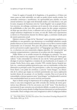 La iglesia y el lugar de la teología	 31
Como lo sugiere el mundo de la lingüística, si la gramática y el léxico son
vistos como un todo indivisible, ese todo no podrá resistir mucha tensión. Las
anomalías comienzan a manifestarse, sin oportunidad para asimilar un nuevo
arsenal semántico. Las reglas están demasiado atadas a un viejo léxico y son, por
lo tanto, incapaces de funcionar entre los “recién llegados” con su propio léxico.
Los creyentes, sin embargo, continúan con la tarea de vivir, así pues un abanico
de posibilidades se abre ante ellos: pueden separar los dos campos semánticos
sin dejar que uno afecte al otro, o subsumir uno en el otro, o fingir que el nuevo
campo semántico simplemente no existe, no está allí. Todos estos experimentos
se dieron en el luteranismo durante los últimos siglos, y continúan siendo parte
de nuestro panorama actual.
Quisiera retomar el lugar de las “doctrinas” como principios regulativos en-
samblados en una gramática, que demuestran su versatilidad solamente cuando
pueden abarcar un nuevo arsenal semántico (lo que a su vez lleva a nuevos acoples
estructurales con el entorno). Pero para ello primero debo sugerir una manera
por la cual nuestros acoples cognoscitivos –el “languaging” que define un contex-
to– se relaciona con una cosmovisión religiosa específica –la “conversación” que
entreteje comportamientos y emociones en un plano más alto, imaginativo.
Volker Küster, en su estudio reciente de cristologías en contexto,16
ha resca-
tado de una manera muy sugestiva el concepto de Paulo Freire de “temas gene-
radores.” Cada comunidad vive dentro de una red de “temas generadores” que
divulgan el universo lingüístico y temático de una localización en el espacio y el
tiempo. Favela, lluvia, tierra, agua, vivienda, VIH, comida, bancos, hospital, po-
licía, etc., constituyen palabras generativas que, una vez entrelazadas, revelan otra
dimensión en principio oculta a los participantes, a saber, los temas generadores.
Freire llamó a este poder de entrelazar y conectar “temas bisagra,” esa dimen-
sión de la cultura que mapea un territorio permitiendo una nueva exploración
(acción) dentro de un paisaje a la vez familiar y extraño. Pero en el caso de las
comunidades cristianas aparecen otros “tema bisagra,” no desplazando lo anterior
sino entrelazándolo hacia un nuevo nivel de conversación.
Aquí es donde emerge la importancia de la teología, porque el entretejido de
temas es una tarea imaginativa que debe articular dos sistemas de temas gene-
rativos muy diferentes: el de los con-textos con el del “texto.” Una doctrina es
precisamente lo que comunica esta articulación debido a su poder de atracción. Y
éste es uno de los puntos donde el código luterano demuestra ser una herramienta
inestimable. Hacer teología como tarea imaginativa es abrir el código para habitar
16  Véase Volker Küster, The Many Faces of Jesus Christ: Intercultural Christology (Maryknoll, NY:
Orbis Books, 2001), pp. 33-35.
En las fisuras.indd 31 22/12/2010 10:26:44
 