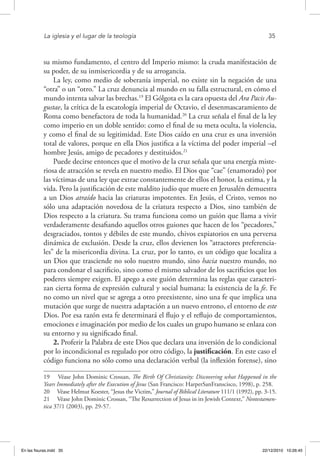 La iglesia y el lugar de la teología	 35
su mismo fundamento, el centro del Imperio mismo: la cruda manifestación de
su poder, de su inmisericordia y de su arrogancia.
La ley, como medio de soberanía imperial, no existe sin la negación de una
“otra” o un “otro.” La cruz denuncia al mundo en su falla estructural, en cómo el
mundo intenta salvar las brechas.19
El Gólgota es la cara opuesta del Ara Pacis Au-
gustae, la crítica de la escatología imperial de Octavio, el desenmascaramiento de
Roma como benefactora de toda la humanidad.20
La cruz señala el final de la ley
como imperio en un doble sentido: como el final de su meta oculta, la violencia,
y como el final de su legitimidad. Este Dios caído en una cruz es una inversión
total de valores, porque en ella Dios justifica a la víctima del poder imperial –el
hombre Jesús, amigo de pecadores y destituidos.21
Puede decirse entonces que el motivo de la cruz señala que una energía miste-
riosa de atracción se revela en nuestro medio. El Dios que “cae” (enamorado) por
las víctimas de una ley que extrae constantemente de ellos el honor, la estima, y la
vida. Pero la justificación de este maldito judío que muere en Jerusalén demuestra
a un Dios atraído hacia las criaturas impotentes. En Jesús, el Cristo, vemos no
sólo una adaptación novedosa de la criatura respecto a Dios, sino también de
Dios respecto a la criatura. Su trama funciona como un guión que llama a vivir
verdaderamente desafiando aquellos otros guiones que hacen de los “pecadores,”
desgraciados, tontos y débiles de este mundo, chivos expiatorios en una perversa
dinámica de exclusión. Desde la cruz, ellos devienen los “atractores preferencia-
les” de la misericordia divina. La cruz, por lo tanto, es un código que localiza a
un Dios que trasciende no solo nuestro mundo, sino hacia nuestro mundo, no
para condonar el sacrificio, sino como el mismo salvador de los sacrificios que los
poderes siempre exigen. El apego a este guión determina las reglas que caracteri-
zan cierta forma de expresión cultural y social humana: la existencia de la fe. Fe
no como un nivel que se agrega a otro preexistente, sino una fe que implica una
mutación que surge de nuestra adaptación a un nuevo entrono, el entorno de este
Dios. Por esa razón esta fe determinará el flujo y el reflujo de comportamientos,
emociones e imaginación por medio de los cuales un grupo humano se enlaza con
su entorno y su significado final.
2. Proferir la Palabra de este Dios que declara una inversión de lo condicional
por lo incondicional es regulado por otro código, la justificación. En este caso el
código funciona no sólo como una declaración verbal (la inflexión forense), sino
19  Véase John Dominic Crossan, The Birth Of Christianity: Discovering what Happened in the
Years Immediately after the Execution of Jesus (San Francisco: HarperSanFranscisco, 1998), p. 258.
20  Véase Helmut Koester, “Jesus the Victim,” Journal of Biblical Literature 111/1 (1992), pp. 3-15.
21  Véase John Dominic Crossan, “The Resurrection of Jesus in its Jewish Context,” Neotestamen-
tica 37/1 (2003), pp. 29-57.
En las fisuras.indd 35 22/12/2010 10:26:45
 