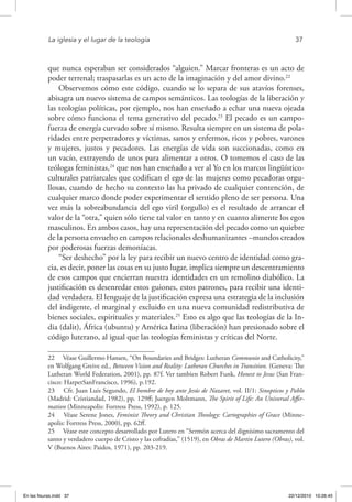 La iglesia y el lugar de la teología	 37
que nunca esperaban ser considerados “alguien.” Marcar fronteras es un acto de
poder terrenal; traspasarlas es un acto de la imaginación y del amor divino.22
Observemos cómo este código, cuando se lo separa de sus atavíos forenses,
abisagra un nuevo sistema de campos semánticos. Las teologías de la liberación y
las teologías políticas, por ejemplo, nos han enseñado a echar una nueva ojeada
sobre cómo funciona el tema generativo del pecado.23
El pecado es un campo-
fuerza de energía curvado sobre sí mismo. Resulta siempre en un sistema de pola-
ridades entre perpetradores y víctimas, sanos y enfermos, ricos y pobres, varones
y mujeres, justos y pecadores. Las energías de vida son succionadas, como en
un vacío, extrayendo de unos para alimentar a otros. O tomemos el caso de las
teólogas feministas,24
que nos han enseñado a ver al Yo en los marcos lingüístico-
culturales patriarcales que codifican el ego de las mujeres como pecadoras orgu-
llosas, cuando de hecho su contexto las ha privado de cualquier contención, de
cualquier marco donde poder experimentar el sentido pleno de ser persona. Una
vez más la sobreabundancia del ego viril (orgullo) es el resultado de arrancar el
valor de la “otra,” quien sólo tiene tal valor en tanto y en cuanto alimente los egos
masculinos. En ambos casos, hay una representación del pecado como un quiebre
de la persona envuelto en campos relacionales deshumanizantes –mundos creados
por poderosas fuerzas demoníacas.
“Ser deshecho” por la ley para recibir un nuevo centro de identidad como gra-
cia, es decir, poner las cosas en su justo lugar, implica siempre un descentramiento
de esos campos que encierran nuestra identidades en un remolino diabólico. La
justificación es desenredar estos guiones, estos patrones, para recibir una identi-
dad verdadera. El lenguaje de la justificación expresa una estrategia de la inclusión
del indigente, el marginal y excluido en una nueva comunidad redistributiva de
bienes sociales, espirituales y materiales.25
Esto es algo que las teologías de la In-
dia (dalit), África (ubuntu) y América latina (liberación) han presionado sobre el
código luterano, al igual que las teologías feministas y críticas del Norte.
22  Véase Guillermo Hansen, “On Boundaries and Bridges: Lutheran Communio and Catholicity,”
en Wolfgang Greive ed., Between Vision and Reality: Lutheran Churches in Transition. (Geneva: The
Lutheran World Federation, 2001), pp. 87f. Ver tambien Robert Funk, Honest to Jesus (San Fran-
cisco: HarperSanFrancisco, 1996), p.192.
23  Cfr. Juan Luis Segundo, El hombre de hoy ante Jesús de Nazaret, vol. II/1: Sinopticos y Pablo
(Madrid: Cristiandad, 1982), pp. 129ff; Juergen Moltmann, The Spirit of Life: An Universal Affir-
mation (Minneapolis: Fortress Press, 1992), p. 125.
24  Véase Serene Jones, Feminist Theory and Christian Theology: Cartographies of Grace (Minne-
apolis: Fortress Press, 2000), pp. 62ff.
25  Véase este concepto desarrollado por Lutero en “Sermón acerca del dignísimo sacramento del
santo y verdadero cuerpo de Cristo y las cofradías,” (1519), en Obras de Martin Lutero (Obras), vol.
V (Buenos Aires: Paidos, 1971), pp. 203-219.
En las fisuras.indd 37 22/12/2010 10:26:45
 