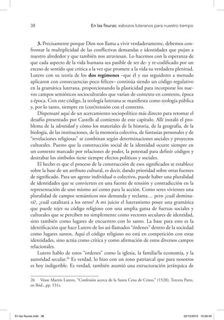 38 	 En las fisuras: esbozos luteranos para nuestro tiempo
3. Precisamente porque Dios nos llama a vivir verdaderamente, debemos con-
frontar la multiplicidad de las conflictivas demandas e identidades que pujan a
nuestro alrededor y que también nos atraviesan. Lo hacemos con la esperanza de
que cada aspecto de la vida humana sea pasible de ser de- y re-codificado por un
exceso de sentido que critica a la vez que promete a la vida su verdadera plenitud.
Lutero con su teoría de los dos regímenes –que él y sus seguidores a menudo
aplicaron con consecuencias poco felices– continúa siendo un código regulativo
en la gramática luterana, proporcionando la plasticidad para incorporar los nue-
vos campos semióticos socioculturales que varían de contexto en contexto, época
a época. Con este código, la teología luterana se manifiesta como teología pública
y, por lo tanto, siempre en (con)tensión con el contexto.
Dispensaré aquí de un acercamiento sociopolítico más directo para retomar el
desafío presentado por Castells al comienzo de este capítulo. Allí instaló el pro-
blema de la identidad y cómo los materiales de la historia, de la geografía, de la
biología, de las instituciones, de la memoria colectiva, de fantasías personales y de
“revelaciones religiosas” se combinan según determinaciones sociales y proyectos
culturales. Puesto que la construcción social de la identidad ocurre siempre en
un contexto marcado por relaciones de poder, la potestad para definir códigos y
destrabar los símbolos tiene siempre efectos políticos y sociales.
El hecho es que el proceso de la construcción de esos significados se establece
sobre la base de un atributo cultural, es decir, dando prioridad sobre otras fuentes
de significado. Para un agente individual o colectivo, puede haber una pluralidad
de identidades que se convierten en una fuente de tensión y contradicción en la
representación de uno mismo así como para la acción. Como seres vivientes una
pluralidad de campos semánticos nos demanda y reclama… pero ¿cuál domina-
rá?, ¿cuál catalizará a los otros? A mi juicio el luteranismo posee una gramática
que puede tejer su código religioso con una amplia gama de fuerzas sociales y
culturales que se perciben no simplemente como vectores seculares de identidad,
sino también como lugares de encuentro con lo santo. La base para esto es la
identificación que hace Lutero de los así-llamados “órdenes” dentro de la sociedad
como lugares santos. Aquí el código religioso no está en competición con estas
identidades, sino actúa como crítica y como afirmación de estos diversos campos
relacionales.
Lutero hablo de estos “ordenes” como la iglesia, la familia/la economía, y la
autoridad secular.26
Es verdad, lo hizo con un tono patriarcal que para nosotros
es hoy indigerible. Es verdad, también asumió una estructuración jerárquica de
26  Véase Martin Lutero, “Confesión acerca de la Santa Cena de Cristo,” (1528), Tercera Parte,
en Ibid., pp. 531s.
En las fisuras.indd 38 22/12/2010 10:26:45
 
