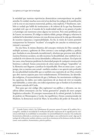La iglesia y el lugar de la teología	 39
la sociedad que nuestras experiencias democráticas contemporáneas no pueden
asimilar. Es verdad, muchas veces erró al no declinar los códigos de la justificación
y de la cruz en una manera transversal, política, más explícita. Y finalmente, tam-
bién es verdad que habló de instituciones y de órdenes de lo que hoy llamamos
sociedad civil, que en el mundo de la modernidad tardía ya no poseen el poder
y el prestigio casi numinoso como alguna vez tuvieron. Pero estos problemas son
de Lutero, no nuestros. El código es todavía válido, porque abisagra y relaciona la
realidad de la identidad cristiana con esas diversas arenas de la vida que demandan
de nosotros respuestas y responsabilidades. En fin, la visión de Lutero permitió
transparentar las fronteras “seculares” al evangelio sin cancelar su existencia pro-
visional y necesaria.27
En esta línea, la misma dinámica del concepto trinitario de Dios sumado al
múltiple accionar y gobierno de Dios convoca a una teología pública y política
que, fundada en una demanda incondicional y absoluta que proviene más allá de
nuestras fronteras seculares, no sólo reconoce la deseabilidad, sino también la ne-
cesidad de vivir dentro de ciertas identidades y afiliaciones seculares. En el peor de
los casos, estas fronteras perdieron la elasticidad propia de cualquier construcción
histórica y cultural. Somos conscientes de cómo tantos teólogos “respetables” en
la Alemania nazi llegaron a justificar lo injustificable. Pero en otros casos –y pro-
pongo, éste es nuestro caso actual– también conduce a un aprecio más profundo
de una pluralidad irreductible que es también una expresión de un Dios creativo
que abre nuevos espacios para vivir verdaderamente. El feminismo, las identida-
des indígenas, el reconocimiento de gay y lesbianas, los movimientos ecológicos,
los zapatistas, los dalits, son todos expresiones de un deseo de vivir en mundos
más habitables, y como tales, son todos expresiones que se fundan en la ortodoxia
del primer artículo del Credo.
Pero para que este código (dos regímenes) sea público y relevante, sus me-
táforas deben entretejerse con los “temas generativos” propios de otros campos
lingüístico-culturales. El concepto roussoniano de la volonté genérale, la división
de poderes en Montesquieu y Locke, los equilibrios y frenos constitucionales de
Madison, la democracia social de Marx, la microfísica del poder de Foucault, lo
27  Cuando Lutero criticó a los Schwärmerer de procurar separar lo santo de la palabra (ley y
evangelio), señalaba la necesidad de la mediación del poder majestuoso de lo sagrado para la cons-
ciencia individual, la sociabilidad, la comunidad y la sustentabilidad de la creación. Una mediación
hermenéutica elaborada es central para una sana psicología y una conformación social –algo que la
teología de la liberación también enfatiza a través de su insistencia en los distintos niveles de media-
ciones: socio-analítico, hermenéutico, práctico-político.
En las fisuras.indd 39 22/12/2010 10:26:45
 