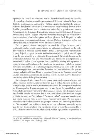 40 	 En las fisuras: esbozos luteranos para nuestro tiempo
reprimido de Lacan,28
así como una miríada de tradiciones locales y no-occiden-
tales, confluyen hacia una noción posmoderna de la democracia radical que crece
desde las multitudes que desean vivir y habitar espacios de dignidad. Es una nue-
va forma de soberanía basada en la comunicación, las relaciones y diversos estilos
de vida, que no obstante pueden encontrarse y descubrir lo que tienen en común.
Por esa razón, las demandas democráticas –aunque siempre imbuidas de intereses
particulares y locales– pueden comprenderse como medios por los cuales el Dios
vivo continúa su obra en la expectativa de su plenitud final. Después de todo,
esta forma de comunicación dinámica –y no un Ordnung jerárquico– refleja más
adecuadamente el dinamismo propio de un Dios trinitario.
Esta perspectiva trinitaria, conjugada a través de los códigos de la cruz y de la
justificación, valora positivamente las nuevas realidades canalizadas por las redes
democráticas. Comunica axiomas medios donde la participación y la tolerancia,
la paz y la justicia, aparecen como valores centrales para la práctica social y po-
lítica. La participación y la búsqueda democráticas de la justicia fundan así las
condiciones mínimas para una paz duradera; una paz que no es simplemente la
ausencia de la violencia y de la guerra, sino la condición previa y básica para que la
razón, la imaginación, el deseo, las emociones, las sensaciones y el afecto puedan
expresarse cabalmente. Sin tolerancia, sin participación, pero sobre todo, sin paz,
ninguna cooperación, comunicación, formas de vida y relaciones sociales pueden
emerger del potencial increíble de la multitud. Éstos son los “ordenes santos” que
señalan una crítica democrática de las armas y de los medios masivos de destruc-
ción a disposición de los países centrales.
Sin embargo, al tejer estas redes, al expresar nuestras demandas, al cruzar más
allá de nuestras fronteras, sabemos también que el código luterano contiene un
tono paradojal pues afirma la promesa incondicional del evangelio en medio de
los diversos grados de coerción presentes en toda forma de identidad (secular).
Por un lado, construir y compartir identidades es esencial para la supervivencia,
para la vida, para las sociedades. Por el otro, estas identidades implican siempre
la distinción entre un “yo y el otro,” “nosotros y ellos”; encarnan una demanda
que limita nuestros egos, y sobre todo, nuestros súper-egos. Por un lado, la
reivindicación de identidades es un grito por justicia, una llamada para derribar
un “nuevo orden” que satisface a muy pocos; esto es bueno y necesario puesto
que sin esos límites el abuso y la explotación serían la moneda corriente. Por el
otro, sabemos también que las identidades pueden rápidamente degenerarse al
28  Cfr. Michael Hardt y Antonio Negri, Multitude: War and Democracy in the Age of Empire
(New York: The Penguin Press, 2004), pp. 348ss.
En las fisuras.indd 40 22/12/2010 10:26:45
 