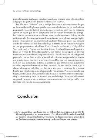 La iglesia y el lugar de la teología	 41
pretender encarar cualidades esenciales accesibles a ninguno salvo a los miembros
del grupo –lo que Castells denomina identidades reactivas.
Por ello estar “cifrados” por el código luterano es ser conscientes de que
en los mundos múltiples que producimos, no sólo vivimos de las mediaciones
propias del evangelio. Pero al mismo tiempo, es también saber que no podemos
ejercer un poder que no sea congruente con los valores de este mismo evange-
lio. Lejos de caer en nuevos dualismos, esta cautela luterana es la base para la
crítica no sólo de cualquier forma de entusiasmos esencialistas, siempre legiti-
mados religiosamente, sino también de cualquier forma de poder que procura
ocultar la violencia de sus demandas bajo el manto de un supuesto evangelio
de paz, progreso o mercados libres. Esta es la razón por la cual el código de los
“dos gobiernos” o “regímenes” implica siempre (con)tensión con cualesquiera y
todas las formas de demandas seculares, aun cuando no equipare las diversas
tentativas por identidades y espacios de vida. Por el contrario, el código está
permeado por un Dios atraído al crucificado, siempre traspasando los límites
que se erigen para desposeer a los otros. Es un Dios que está siempre (con)ten-
sión con esas estructuras, sistemas y dinámicas que prometen un incremento
de vida a expensas de otras vidas. Pero en medio de esta tensión, entre el yo y
el otro, el nosotros y el ellos, otra brecha se abre para el cristiano. Es la misma
brecha que Dios habita como el crucificado y resucitado. Pero sigue siendo una
brecha, entre Dios y Dios, entre los seres humanos mismos, entre nuestra espe-
cie y la naturaleza, y entre las personas y su verdadero yo. Vivir verdaderamente
es aprender a acarrear esta tensión en nosotros mismos –sin desesperación pero
tampoco con euforia, sino con esperanza.
Conclusión
Tesis 4. La gramática significada por los códigos luteranos apunta a un tipo de
identidad proactiva, no a una reactiva. Esta identidad hilvana la diversidad
de nuestras situaciones locales, y se mueve en dirección opuesta a todo tipo
de fundamentalismos, esencialismos y confesionalismos anacrónicos.
En las fisuras.indd 41 22/12/2010 10:26:45
 
