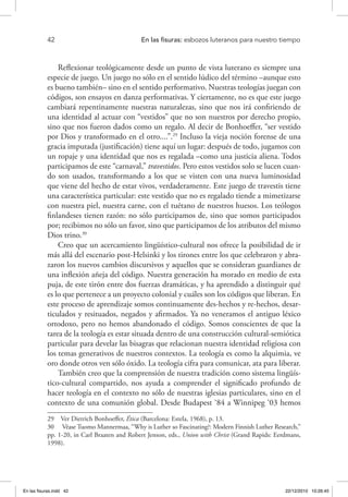 42 	 En las fisuras: esbozos luteranos para nuestro tiempo
Reflexionar teológicamente desde un punto de vista luterano es siempre una
especie de juego. Un juego no sólo en el sentido lúdico del término –aunque esto
es bueno también– sino en el sentido performativo. Nuestras teologías juegan con
códigos, son ensayos en danza performativas. Y ciertamente, no es que este juego
cambiará repentinamente nuestras naturalezas, sino que nos irá confiriendo de
una identidad al actuar con “vestidos” que no son nuestros por derecho propio,
sino que nos fueron dados como un regalo. Al decir de Bonhoeffer, “ser vestido
por Dios y transformado en el otro....”.29
Incluso la vieja noción forense de una
gracia imputada (justificación) tiene aquí un lugar: después de todo, jugamos con
un ropaje y una identidad que nos es regalada –como una justicia aliena. Todos
participamos de este “carnaval,” travestidos. Pero estos vestidos solo se lucen cuan-
do son usados, transformando a los que se visten con una nueva luminosidad
que viene del hecho de estar vivos, verdaderamente. Este juego de travestis tiene
una característica particular: este vestido que no es regalado tiende a mimetizarse
con nuestra piel, nuestra carne, con el tuétano de nuestros huesos. Los teólogos
finlandeses tienen razón: no sólo participamos de, sino que somos participados
por; recibimos no sólo un favor, sino que participamos de los atributos del mismo
Dios trino.30
Creo que un acercamiento lingüístico-cultural nos ofrece la posibilidad de ir
más allá del escenario post-Helsinki y los tirones entre los que celebraron y abra-
zaron los nuevos cambios discursivos y aquellos que se consideran guardianes de
una inflexión añeja del código. Nuestra generación ha morado en medio de esta
puja, de este tirón entre dos fuerzas dramáticas, y ha aprendido a distinguir qué
es lo que pertenece a un proyecto colonial y cuáles son los códigos que liberan. En
este proceso de aprendizaje somos continuamente des-hechos y re-hechos, desar-
ticulados y resituados, negados y afirmados. Ya no veneramos el antiguo léxico
ortodoxo, pero no hemos abandonado el código. Somos conscientes de que la
tarea de la teología es estar situada dentro de una construcción cultural-semiótica
particular para develar las bisagras que relacionan nuestra identidad religiosa con
los temas generativos de nuestros contextos. La teología es como la alquimia, ve
oro donde otros ven sólo óxido. La teología cifra para comunicar, ata para liberar.
También creo que la comprensión de nuestra tradición como sistema lingüís-
tico-cultural compartido, nos ayuda a comprender el significado profundo de
hacer teología en el contexto no sólo de nuestras iglesias particulares, sino en el
contexto de una comunión global. Desde Budapest ‘84 a Winnipeg ‘03 hemos
29  Ver Dietrich Bonhoeffer, Ética (Barcelona: Estela, 1968), p. 13.
30  Véase Tuomo Mannermaa, “Why is Luther so Fascinating?: Modern Finnish Luther Research,”
pp. 1-20, in Carl Braaten and Robert Jenson, eds., Union with Christ (Grand Rapids: Eerdmans,
1998).
En las fisuras.indd 42 22/12/2010 10:26:45
 