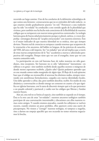 La iglesia y el lugar de la teología	 43
recorrido un largo camino. Uno de los corolarios de la definición eclesiológica de
que somos una koinonia –consecuencias que no se entienden del todo todavía– es
que estamos siendo gradualmente puestos “en red.” Pertenecer a una tradición
que ha sido “en-redada” ha conducido a este sentido agudo de la pluralidad que
vivimos, pero también nos ha hecho más conscientes de la flexibilidad de nuestros
códigos que se enriquecen con nuevos temas generativos contextuales. La teología
luterana goza de buena salud precisamente porque es plural, caótica, y a veces des-
prolija –estrategias diversas de “acoples estructurales” con nuestros entornos. Éste
es el mejor indicador de que nuestra identidad no es estática, sino que siempre
deviene. Nuestra red de creencias se enriquece cuando tenemos que ocuparnos de
la veneración a los ancestros, del hablar en lenguas, de las prácticas de sanación,
del VIH, del sexo o del imperio. Ser “en-redados” por tal red implica que a través
de estas nuevas comprensiones de la “ley,” accedemos a nuevas y adicionales pers-
pectivas del evangelio. Porque tiene que ver con el evangelio, tiene que ver con
nuestra comunión toda.
La participación en esta red luterana hace de todos nosotros no sólo guar-
dianes, sino receptores. Ser luterano no es sólo “administrar” luteranismo –en
tabletas o en gotas– sino también recibirlo desde aquellos sectores o márgenes de
donde menos esperamos recibirlo. ¿Quién sabe? Quizás podamos aprender que
en este mundo somos todos marginales de algún tipo. El flujo de la red-episteme
hace que el código sea reconocible al atravesar los distintos nodos, siempre retor-
nando con asombrosas formulaciones, cargados con nuevas identidades locales.
Uno debe aprender a cifrar, dar, pero también descifrar, recibir. En medio de esta
dinámica y conversación es donde emerge un consenso en cuanto a lo que signi-
fica ser iglesias luteranas, con la tarea de discernir siempre qué es lo que pertenece
a un pasado colonial y patriarcal, y cuáles son los códigos que liberan y fundan
nuestro futuro.
Aún así, esta red no se limita al espacio, sino también se expande en el tiempo.
Ésta es la otra cara de estar “en-redados”: nuestros ancestros teológicos también
participan de una conversación interminable y discutimos con ellos nuestros te-
mas como amigos. Y cuando estamos atascados, cuando los callejones se vuelven
oscuros, cuando estamos un poco perdidos, ellos aparecen como una suerte de
psicopompos. No vienen a “corregir” nuestras teologías, ni tampoco a negarlas,
sino a darnos ese empuje apacible que nos recuerda no temer mientras negocia-
mos la brecha.
En las fisuras.indd 43 22/12/2010 10:26:45
 