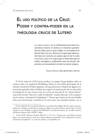 El uso político de la Cruz	 45
El uso político de la Cruz:
Poder y contra-poder en la
theologia crucis de Lutero*
Los hombres modernos, con su embotamiento para toda la no-
menclatura cristiana, no sienten ya la horrorosa superlativi-
dad que había, para un gusto antiguo, en la paradoja de la
fórmula “Dios en la cruz.” Nunca ni en ningún lugar había exis-
tido hasta ese momento una audacia igual en dar la vuelta
a las cosas, nunca ni en ningún lugar se había dado algo tan
terrible, interrogativo y problemático como esa fórmula: ella
prometía una transvaloración de todos los valores antiguos.
Friedrich Nietzsche, Más allá del bien y del mal
El 18 de mayo de 1518 Lutero escribe a su amigo Georg Spalatin sobre su
reciente visita a la ciudad de Heidelberg. Hacía un mes había participado de la
reunión trienal de la Orden Agustina, a la que pertenecía. Después de algunos co-
mentarios generales sobre el debate que siguió a la presentación de sus tesis sobre
la teología de la cruz, Lutero nota en su carta la reacción de un “Junior doctor,”
cuya intervención “hizo reír a todo el auditorio” cuando dijo que “si los campesi-
nos lo oyeran, ciertamente lo lapidarían.”1
Puesto que Lutero no da más detalles
sobre esta intervención –incluida en la carta como una anécdota risueña– no se
*
  Versión adaptada de un capítulo dedicado a mi profesor José Míguez Bonino, quien como me-
todista me contagió su pasión por un amigo que llegó a ser común, Martín Lutero. Ergo in Christo
crucifixo est vera Theologia et cognitio Dei! Publicado en Guillermo Hansen, ed., El silbo ecuménico
del Espíritu (Buenos Aires: ISEDET, 2004).
1  Luthers Werke: Weimarer Ausgabe (WA), Br. 1: 173, 27ss. “Excepto uno, que habló en quinto
lugar y era un joven doctor, e hizo reír a toda la audiencia cuando dijo: ‘Si los campesinos lo oyeran,
ciertamente lo lapidarían’” (si rustici hec audirent, certe lapidibus vos).
En las fisuras.indd 45 22/12/2010 10:26:46
 